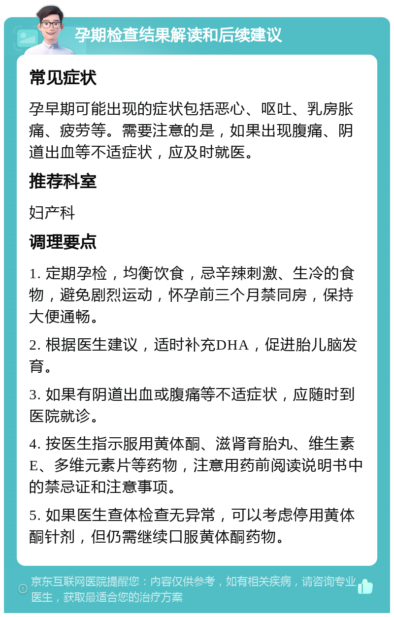 孕期检查结果解读和后续建议 常见症状 孕早期可能出现的症状包括恶心、呕吐、乳房胀痛、疲劳等。需要注意的是，如果出现腹痛、阴道出血等不适症状，应及时就医。 推荐科室 妇产科 调理要点 1. 定期孕检，均衡饮食，忌辛辣刺激、生冷的食物，避免剧烈运动，怀孕前三个月禁同房，保持大便通畅。 2. 根据医生建议，适时补充DHA，促进胎儿脑发育。 3. 如果有阴道出血或腹痛等不适症状，应随时到医院就诊。 4. 按医生指示服用黄体酮、滋肾育胎丸、维生素E、多维元素片等药物，注意用药前阅读说明书中的禁忌证和注意事项。 5. 如果医生查体检查无异常，可以考虑停用黄体酮针剂，但仍需继续口服黄体酮药物。