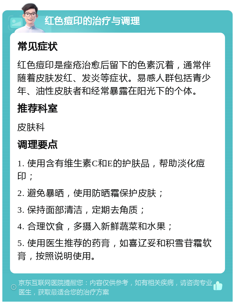 红色痘印的治疗与调理 常见症状 红色痘印是痤疮治愈后留下的色素沉着，通常伴随着皮肤发红、发炎等症状。易感人群包括青少年、油性皮肤者和经常暴露在阳光下的个体。 推荐科室 皮肤科 调理要点 1. 使用含有维生素C和E的护肤品，帮助淡化痘印； 2. 避免暴晒，使用防晒霜保护皮肤； 3. 保持面部清洁，定期去角质； 4. 合理饮食，多摄入新鲜蔬菜和水果； 5. 使用医生推荐的药膏，如喜辽妥和积雪苷霜软膏，按照说明使用。