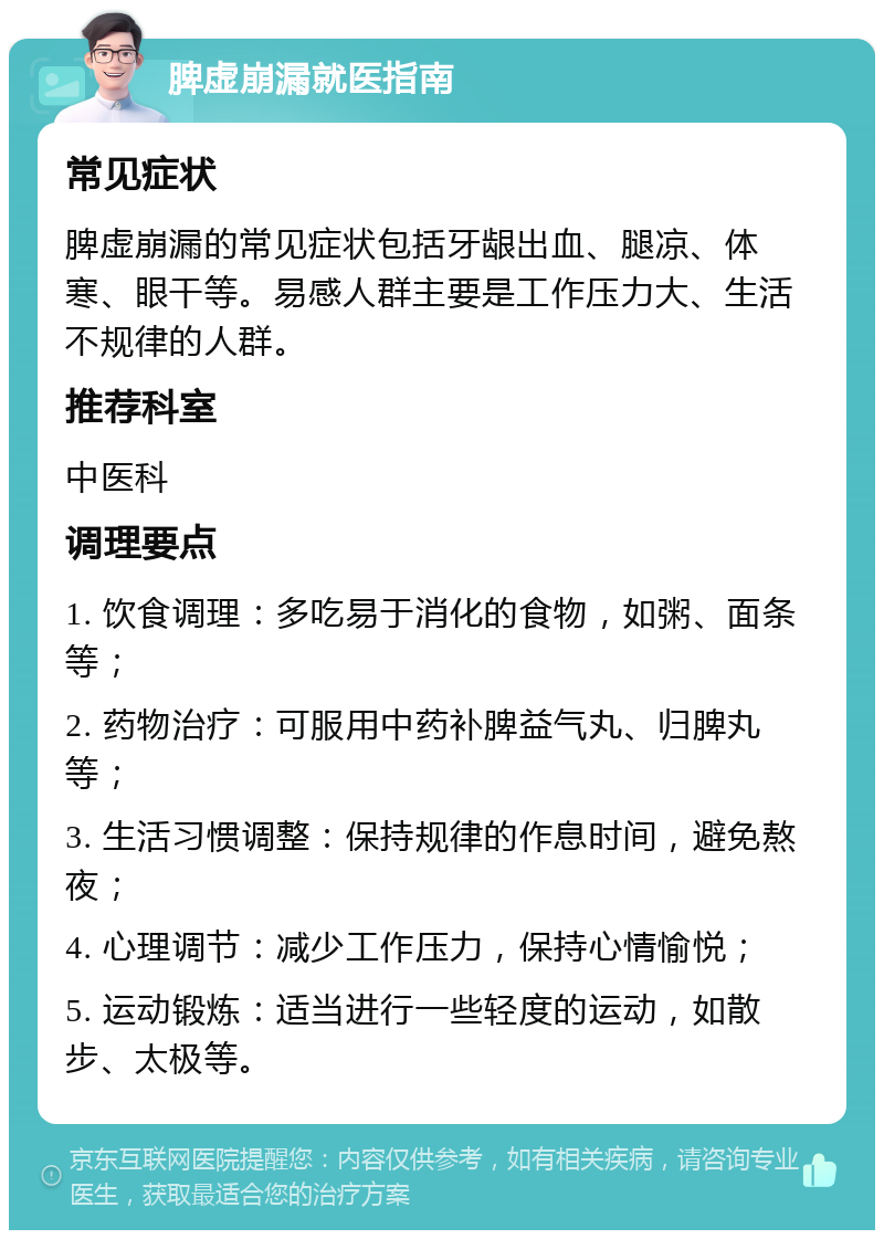 脾虚崩漏就医指南 常见症状 脾虚崩漏的常见症状包括牙龈出血、腿凉、体寒、眼干等。易感人群主要是工作压力大、生活不规律的人群。 推荐科室 中医科 调理要点 1. 饮食调理：多吃易于消化的食物，如粥、面条等； 2. 药物治疗：可服用中药补脾益气丸、归脾丸等； 3. 生活习惯调整：保持规律的作息时间，避免熬夜； 4. 心理调节：减少工作压力，保持心情愉悦； 5. 运动锻炼：适当进行一些轻度的运动，如散步、太极等。