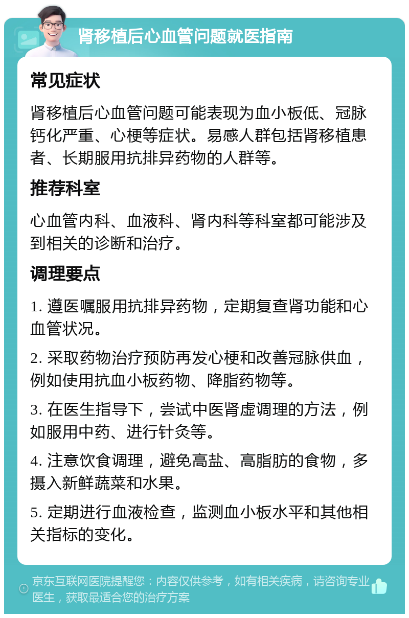 肾移植后心血管问题就医指南 常见症状 肾移植后心血管问题可能表现为血小板低、冠脉钙化严重、心梗等症状。易感人群包括肾移植患者、长期服用抗排异药物的人群等。 推荐科室 心血管内科、血液科、肾内科等科室都可能涉及到相关的诊断和治疗。 调理要点 1. 遵医嘱服用抗排异药物，定期复查肾功能和心血管状况。 2. 采取药物治疗预防再发心梗和改善冠脉供血，例如使用抗血小板药物、降脂药物等。 3. 在医生指导下，尝试中医肾虚调理的方法，例如服用中药、进行针灸等。 4. 注意饮食调理，避免高盐、高脂肪的食物，多摄入新鲜蔬菜和水果。 5. 定期进行血液检查，监测血小板水平和其他相关指标的变化。