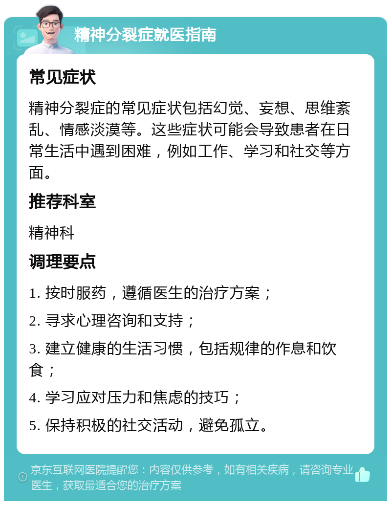 精神分裂症就医指南 常见症状 精神分裂症的常见症状包括幻觉、妄想、思维紊乱、情感淡漠等。这些症状可能会导致患者在日常生活中遇到困难，例如工作、学习和社交等方面。 推荐科室 精神科 调理要点 1. 按时服药，遵循医生的治疗方案； 2. 寻求心理咨询和支持； 3. 建立健康的生活习惯，包括规律的作息和饮食； 4. 学习应对压力和焦虑的技巧； 5. 保持积极的社交活动，避免孤立。