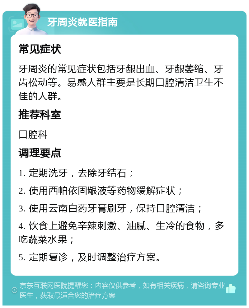 牙周炎就医指南 常见症状 牙周炎的常见症状包括牙龈出血、牙龈萎缩、牙齿松动等。易感人群主要是长期口腔清洁卫生不佳的人群。 推荐科室 口腔科 调理要点 1. 定期洗牙，去除牙结石； 2. 使用西帕依固龈液等药物缓解症状； 3. 使用云南白药牙膏刷牙，保持口腔清洁； 4. 饮食上避免辛辣刺激、油腻、生冷的食物，多吃蔬菜水果； 5. 定期复诊，及时调整治疗方案。