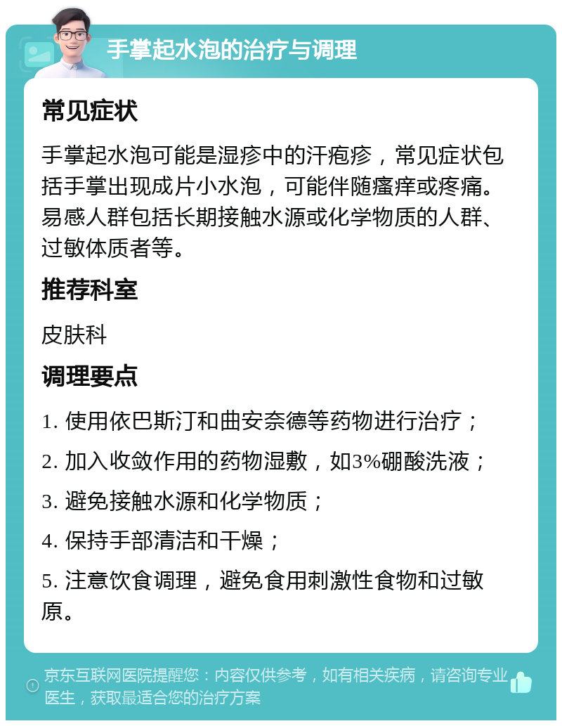 手掌起水泡的治疗与调理 常见症状 手掌起水泡可能是湿疹中的汗疱疹，常见症状包括手掌出现成片小水泡，可能伴随瘙痒或疼痛。易感人群包括长期接触水源或化学物质的人群、过敏体质者等。 推荐科室 皮肤科 调理要点 1. 使用依巴斯汀和曲安奈德等药物进行治疗； 2. 加入收敛作用的药物湿敷，如3%硼酸洗液； 3. 避免接触水源和化学物质； 4. 保持手部清洁和干燥； 5. 注意饮食调理，避免食用刺激性食物和过敏原。