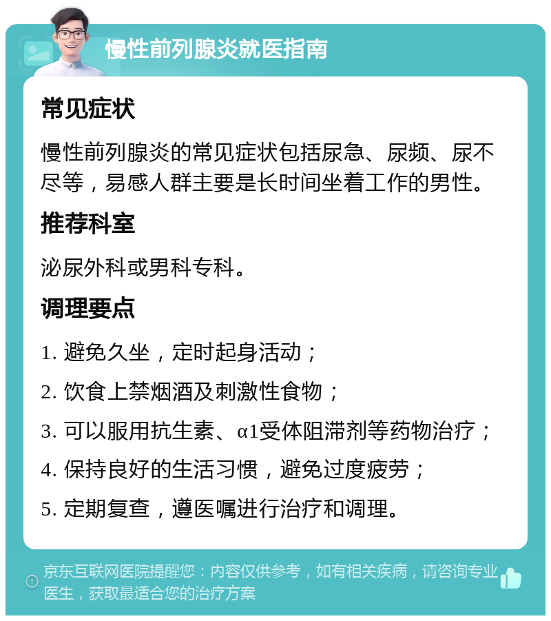 慢性前列腺炎就医指南 常见症状 慢性前列腺炎的常见症状包括尿急、尿频、尿不尽等，易感人群主要是长时间坐着工作的男性。 推荐科室 泌尿外科或男科专科。 调理要点 1. 避免久坐，定时起身活动； 2. 饮食上禁烟酒及刺激性食物； 3. 可以服用抗生素、α1受体阻滞剂等药物治疗； 4. 保持良好的生活习惯，避免过度疲劳； 5. 定期复查，遵医嘱进行治疗和调理。