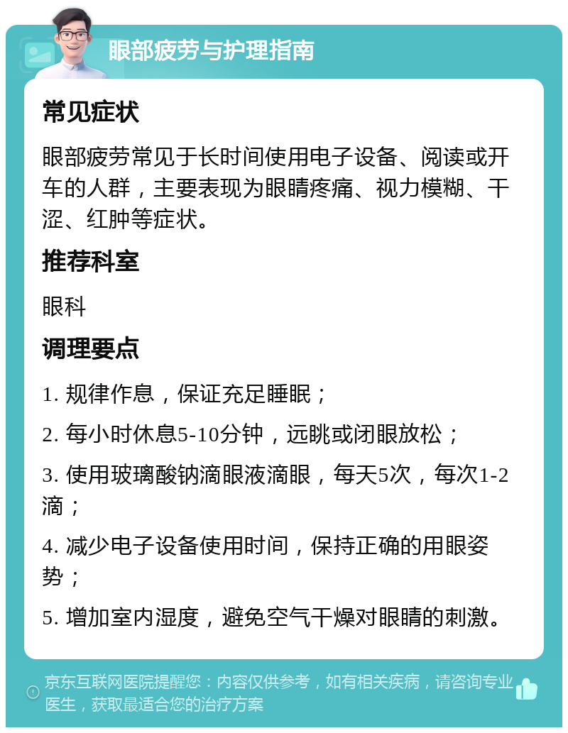 眼部疲劳与护理指南 常见症状 眼部疲劳常见于长时间使用电子设备、阅读或开车的人群，主要表现为眼睛疼痛、视力模糊、干涩、红肿等症状。 推荐科室 眼科 调理要点 1. 规律作息，保证充足睡眠； 2. 每小时休息5-10分钟，远眺或闭眼放松； 3. 使用玻璃酸钠滴眼液滴眼，每天5次，每次1-2滴； 4. 减少电子设备使用时间，保持正确的用眼姿势； 5. 增加室内湿度，避免空气干燥对眼睛的刺激。