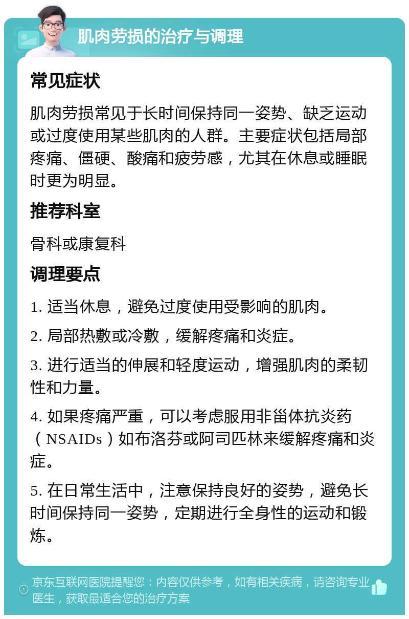 肌肉劳损的治疗与调理 常见症状 肌肉劳损常见于长时间保持同一姿势、缺乏运动或过度使用某些肌肉的人群。主要症状包括局部疼痛、僵硬、酸痛和疲劳感，尤其在休息或睡眠时更为明显。 推荐科室 骨科或康复科 调理要点 1. 适当休息，避免过度使用受影响的肌肉。 2. 局部热敷或冷敷，缓解疼痛和炎症。 3. 进行适当的伸展和轻度运动，增强肌肉的柔韧性和力量。 4. 如果疼痛严重，可以考虑服用非甾体抗炎药（NSAIDs）如布洛芬或阿司匹林来缓解疼痛和炎症。 5. 在日常生活中，注意保持良好的姿势，避免长时间保持同一姿势，定期进行全身性的运动和锻炼。