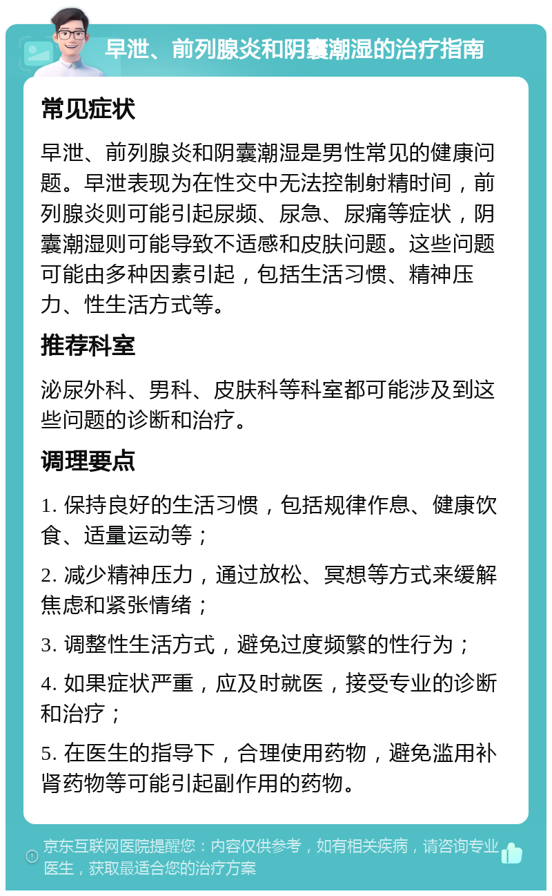 早泄、前列腺炎和阴囊潮湿的治疗指南 常见症状 早泄、前列腺炎和阴囊潮湿是男性常见的健康问题。早泄表现为在性交中无法控制射精时间，前列腺炎则可能引起尿频、尿急、尿痛等症状，阴囊潮湿则可能导致不适感和皮肤问题。这些问题可能由多种因素引起，包括生活习惯、精神压力、性生活方式等。 推荐科室 泌尿外科、男科、皮肤科等科室都可能涉及到这些问题的诊断和治疗。 调理要点 1. 保持良好的生活习惯，包括规律作息、健康饮食、适量运动等； 2. 减少精神压力，通过放松、冥想等方式来缓解焦虑和紧张情绪； 3. 调整性生活方式，避免过度频繁的性行为； 4. 如果症状严重，应及时就医，接受专业的诊断和治疗； 5. 在医生的指导下，合理使用药物，避免滥用补肾药物等可能引起副作用的药物。