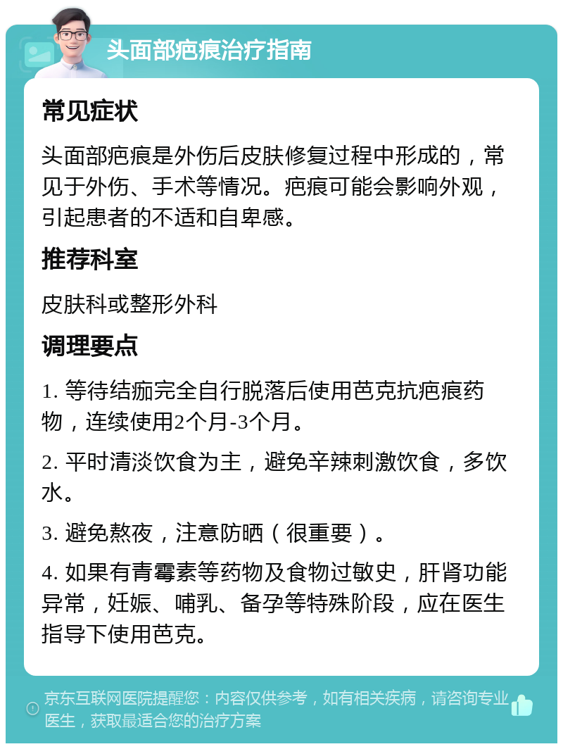 头面部疤痕治疗指南 常见症状 头面部疤痕是外伤后皮肤修复过程中形成的，常见于外伤、手术等情况。疤痕可能会影响外观，引起患者的不适和自卑感。 推荐科室 皮肤科或整形外科 调理要点 1. 等待结痂完全自行脱落后使用芭克抗疤痕药物，连续使用2个月-3个月。 2. 平时清淡饮食为主，避免辛辣刺激饮食，多饮水。 3. 避免熬夜，注意防晒（很重要）。 4. 如果有青霉素等药物及食物过敏史，肝肾功能异常，妊娠、哺乳、备孕等特殊阶段，应在医生指导下使用芭克。