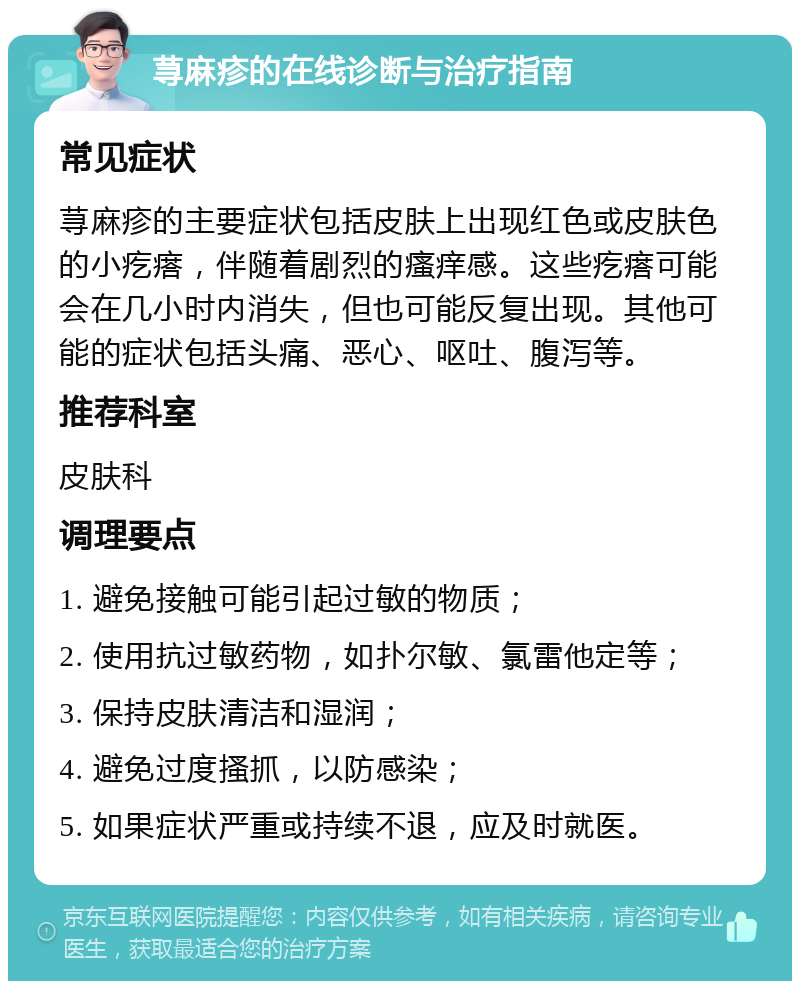 荨麻疹的在线诊断与治疗指南 常见症状 荨麻疹的主要症状包括皮肤上出现红色或皮肤色的小疙瘩，伴随着剧烈的瘙痒感。这些疙瘩可能会在几小时内消失，但也可能反复出现。其他可能的症状包括头痛、恶心、呕吐、腹泻等。 推荐科室 皮肤科 调理要点 1. 避免接触可能引起过敏的物质； 2. 使用抗过敏药物，如扑尔敏、氯雷他定等； 3. 保持皮肤清洁和湿润； 4. 避免过度搔抓，以防感染； 5. 如果症状严重或持续不退，应及时就医。