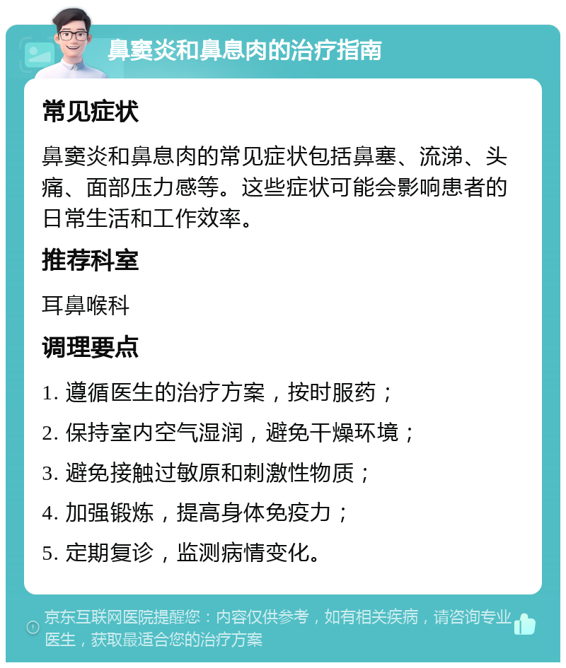 鼻窦炎和鼻息肉的治疗指南 常见症状 鼻窦炎和鼻息肉的常见症状包括鼻塞、流涕、头痛、面部压力感等。这些症状可能会影响患者的日常生活和工作效率。 推荐科室 耳鼻喉科 调理要点 1. 遵循医生的治疗方案，按时服药； 2. 保持室内空气湿润，避免干燥环境； 3. 避免接触过敏原和刺激性物质； 4. 加强锻炼，提高身体免疫力； 5. 定期复诊，监测病情变化。