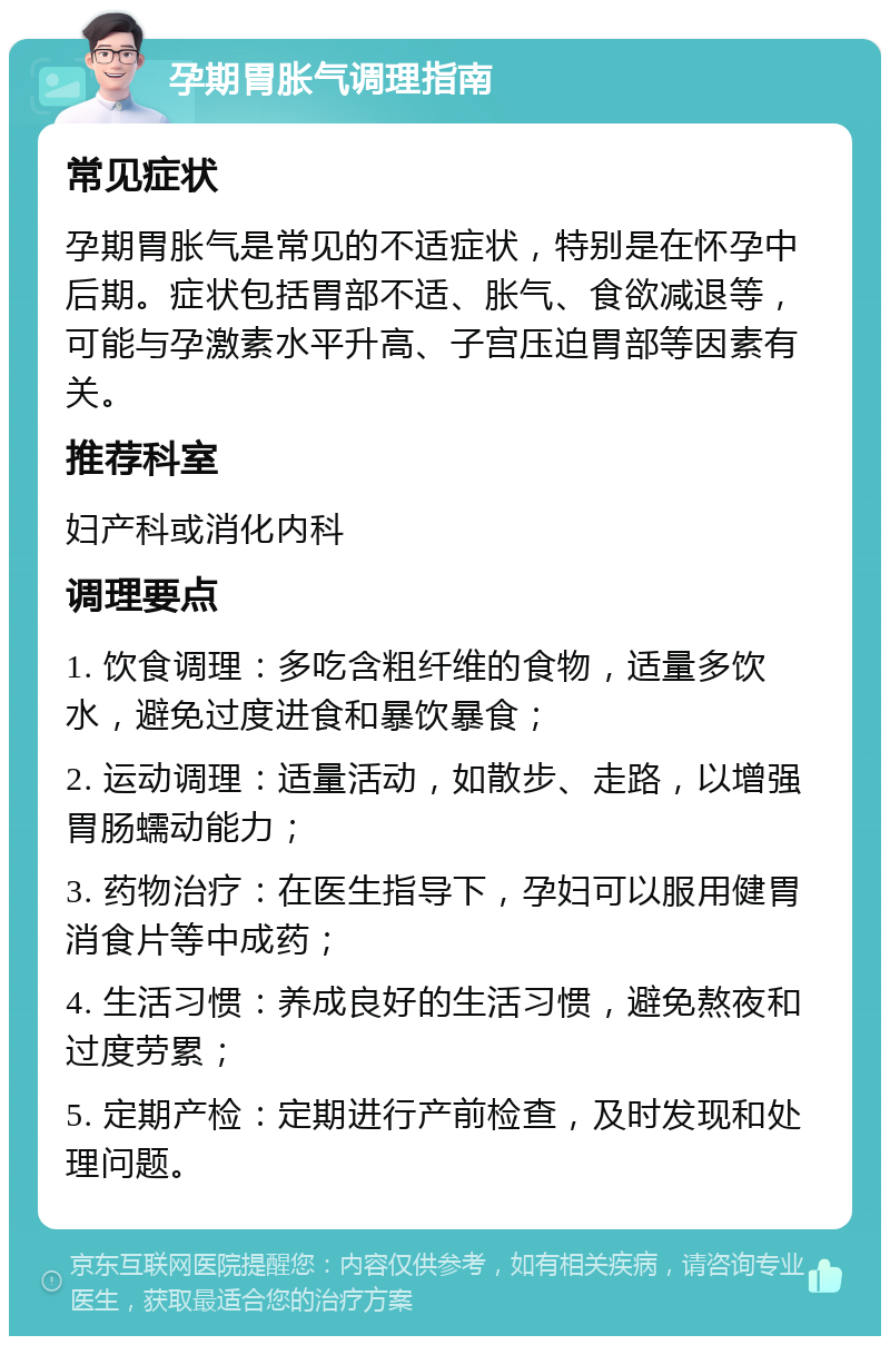 孕期胃胀气调理指南 常见症状 孕期胃胀气是常见的不适症状，特别是在怀孕中后期。症状包括胃部不适、胀气、食欲减退等，可能与孕激素水平升高、子宫压迫胃部等因素有关。 推荐科室 妇产科或消化内科 调理要点 1. 饮食调理：多吃含粗纤维的食物，适量多饮水，避免过度进食和暴饮暴食； 2. 运动调理：适量活动，如散步、走路，以增强胃肠蠕动能力； 3. 药物治疗：在医生指导下，孕妇可以服用健胃消食片等中成药； 4. 生活习惯：养成良好的生活习惯，避免熬夜和过度劳累； 5. 定期产检：定期进行产前检查，及时发现和处理问题。