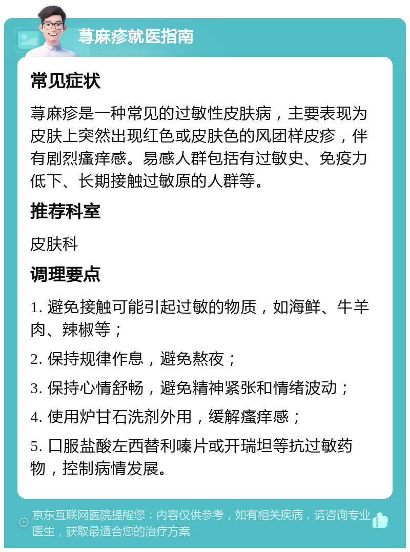 荨麻疹就医指南 常见症状 荨麻疹是一种常见的过敏性皮肤病，主要表现为皮肤上突然出现红色或皮肤色的风团样皮疹，伴有剧烈瘙痒感。易感人群包括有过敏史、免疫力低下、长期接触过敏原的人群等。 推荐科室 皮肤科 调理要点 1. 避免接触可能引起过敏的物质，如海鲜、牛羊肉、辣椒等； 2. 保持规律作息，避免熬夜； 3. 保持心情舒畅，避免精神紧张和情绪波动； 4. 使用炉甘石洗剂外用，缓解瘙痒感； 5. 口服盐酸左西替利嗪片或开瑞坦等抗过敏药物，控制病情发展。