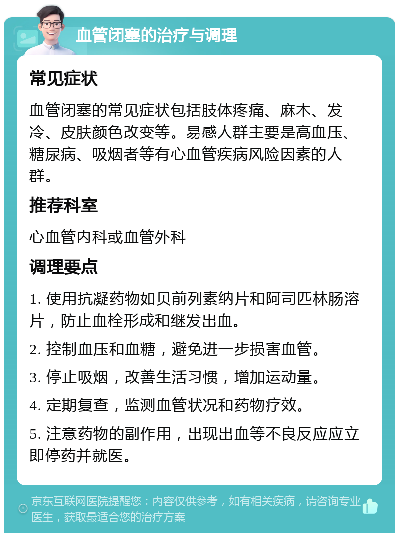 血管闭塞的治疗与调理 常见症状 血管闭塞的常见症状包括肢体疼痛、麻木、发冷、皮肤颜色改变等。易感人群主要是高血压、糖尿病、吸烟者等有心血管疾病风险因素的人群。 推荐科室 心血管内科或血管外科 调理要点 1. 使用抗凝药物如贝前列素纳片和阿司匹林肠溶片，防止血栓形成和继发出血。 2. 控制血压和血糖，避免进一步损害血管。 3. 停止吸烟，改善生活习惯，增加运动量。 4. 定期复查，监测血管状况和药物疗效。 5. 注意药物的副作用，出现出血等不良反应应立即停药并就医。