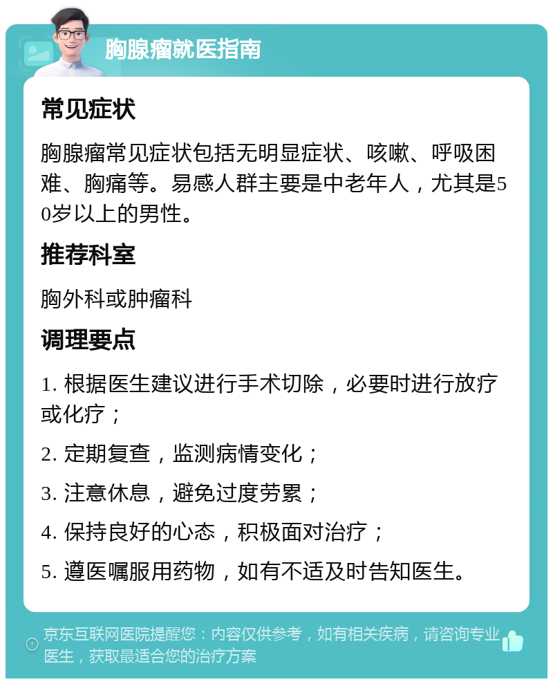 胸腺瘤就医指南 常见症状 胸腺瘤常见症状包括无明显症状、咳嗽、呼吸困难、胸痛等。易感人群主要是中老年人，尤其是50岁以上的男性。 推荐科室 胸外科或肿瘤科 调理要点 1. 根据医生建议进行手术切除，必要时进行放疗或化疗； 2. 定期复查，监测病情变化； 3. 注意休息，避免过度劳累； 4. 保持良好的心态，积极面对治疗； 5. 遵医嘱服用药物，如有不适及时告知医生。