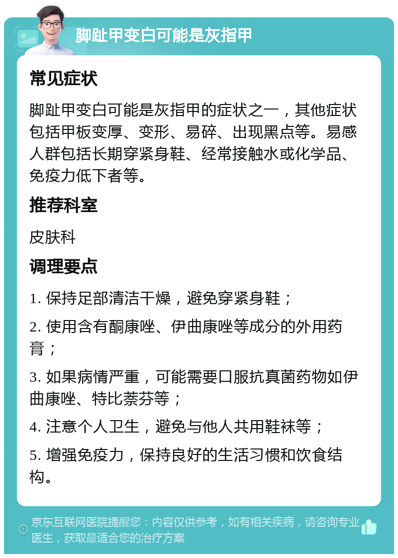 脚趾甲变白可能是灰指甲 常见症状 脚趾甲变白可能是灰指甲的症状之一，其他症状包括甲板变厚、变形、易碎、出现黑点等。易感人群包括长期穿紧身鞋、经常接触水或化学品、免疫力低下者等。 推荐科室 皮肤科 调理要点 1. 保持足部清洁干燥，避免穿紧身鞋； 2. 使用含有酮康唑、伊曲康唑等成分的外用药膏； 3. 如果病情严重，可能需要口服抗真菌药物如伊曲康唑、特比萘芬等； 4. 注意个人卫生，避免与他人共用鞋袜等； 5. 增强免疫力，保持良好的生活习惯和饮食结构。