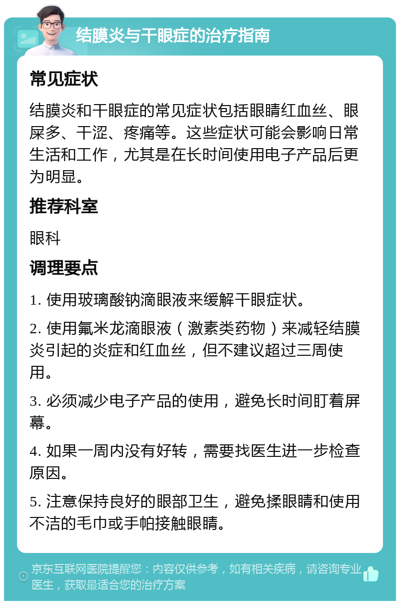 结膜炎与干眼症的治疗指南 常见症状 结膜炎和干眼症的常见症状包括眼睛红血丝、眼屎多、干涩、疼痛等。这些症状可能会影响日常生活和工作，尤其是在长时间使用电子产品后更为明显。 推荐科室 眼科 调理要点 1. 使用玻璃酸钠滴眼液来缓解干眼症状。 2. 使用氟米龙滴眼液（激素类药物）来减轻结膜炎引起的炎症和红血丝，但不建议超过三周使用。 3. 必须减少电子产品的使用，避免长时间盯着屏幕。 4. 如果一周内没有好转，需要找医生进一步检查原因。 5. 注意保持良好的眼部卫生，避免揉眼睛和使用不洁的毛巾或手帕接触眼睛。