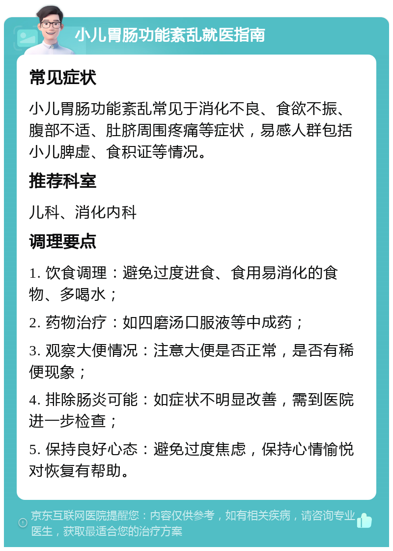 小儿胃肠功能紊乱就医指南 常见症状 小儿胃肠功能紊乱常见于消化不良、食欲不振、腹部不适、肚脐周围疼痛等症状，易感人群包括小儿脾虚、食积证等情况。 推荐科室 儿科、消化内科 调理要点 1. 饮食调理：避免过度进食、食用易消化的食物、多喝水； 2. 药物治疗：如四磨汤口服液等中成药； 3. 观察大便情况：注意大便是否正常，是否有稀便现象； 4. 排除肠炎可能：如症状不明显改善，需到医院进一步检查； 5. 保持良好心态：避免过度焦虑，保持心情愉悦对恢复有帮助。