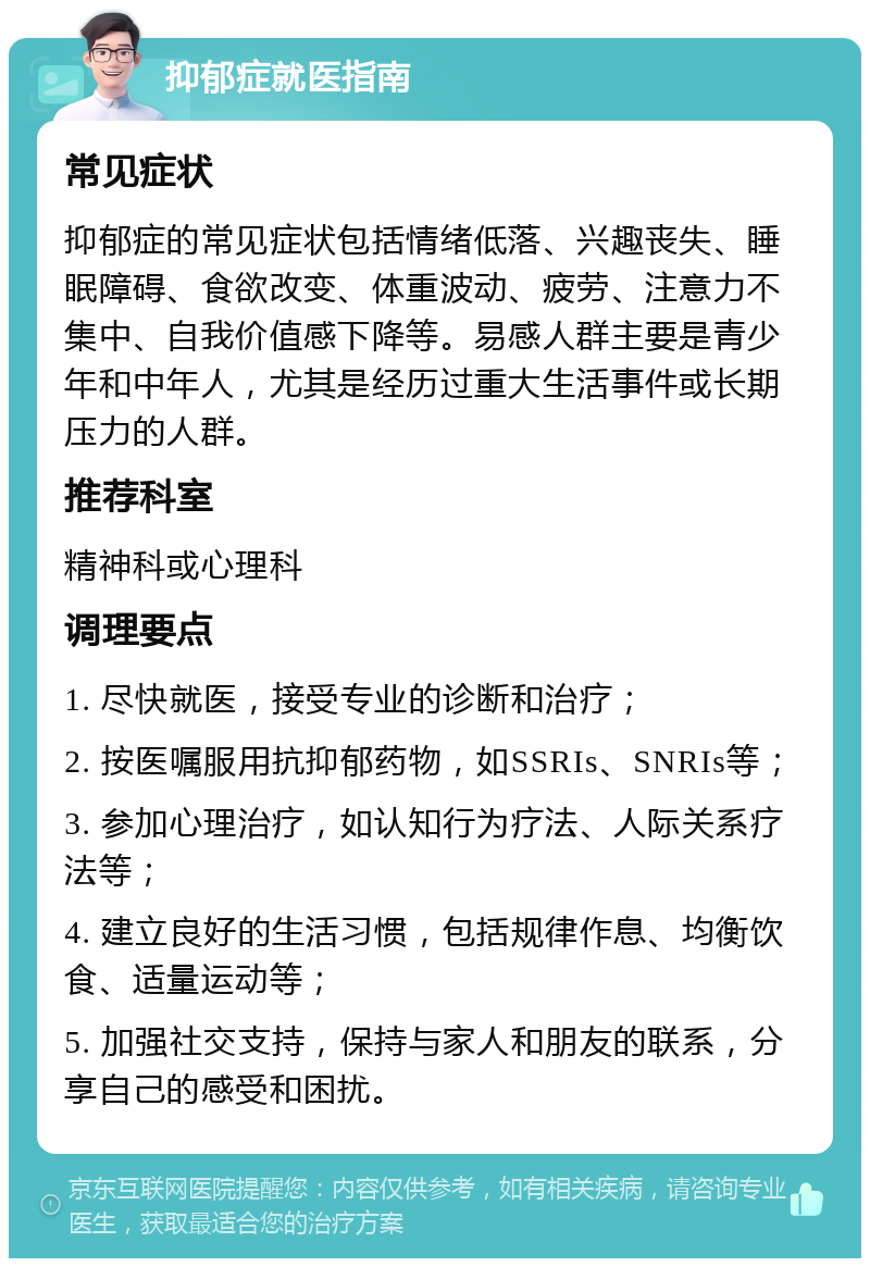 抑郁症就医指南 常见症状 抑郁症的常见症状包括情绪低落、兴趣丧失、睡眠障碍、食欲改变、体重波动、疲劳、注意力不集中、自我价值感下降等。易感人群主要是青少年和中年人，尤其是经历过重大生活事件或长期压力的人群。 推荐科室 精神科或心理科 调理要点 1. 尽快就医，接受专业的诊断和治疗； 2. 按医嘱服用抗抑郁药物，如SSRIs、SNRIs等； 3. 参加心理治疗，如认知行为疗法、人际关系疗法等； 4. 建立良好的生活习惯，包括规律作息、均衡饮食、适量运动等； 5. 加强社交支持，保持与家人和朋友的联系，分享自己的感受和困扰。