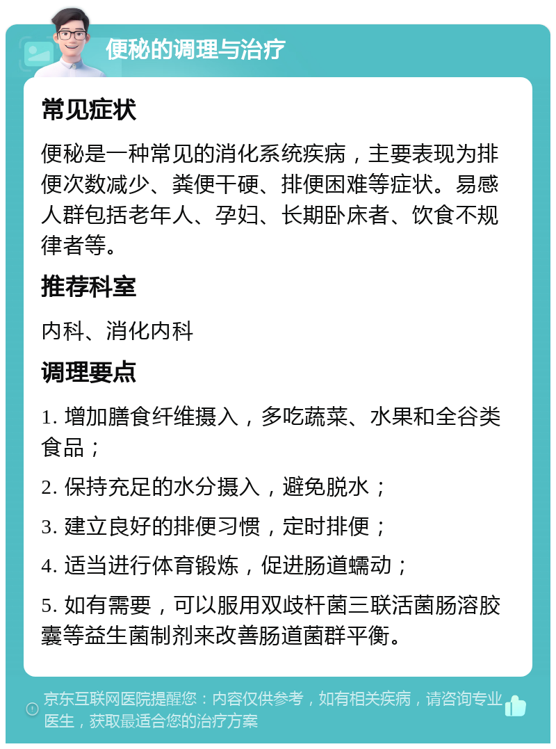 便秘的调理与治疗 常见症状 便秘是一种常见的消化系统疾病，主要表现为排便次数减少、粪便干硬、排便困难等症状。易感人群包括老年人、孕妇、长期卧床者、饮食不规律者等。 推荐科室 内科、消化内科 调理要点 1. 增加膳食纤维摄入，多吃蔬菜、水果和全谷类食品； 2. 保持充足的水分摄入，避免脱水； 3. 建立良好的排便习惯，定时排便； 4. 适当进行体育锻炼，促进肠道蠕动； 5. 如有需要，可以服用双歧杆菌三联活菌肠溶胶囊等益生菌制剂来改善肠道菌群平衡。