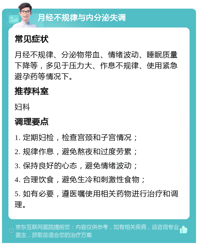 月经不规律与内分泌失调 常见症状 月经不规律、分泌物带血、情绪波动、睡眠质量下降等，多见于压力大、作息不规律、使用紧急避孕药等情况下。 推荐科室 妇科 调理要点 1. 定期妇检，检查宫颈和子宫情况； 2. 规律作息，避免熬夜和过度劳累； 3. 保持良好的心态，避免情绪波动； 4. 合理饮食，避免生冷和刺激性食物； 5. 如有必要，遵医嘱使用相关药物进行治疗和调理。