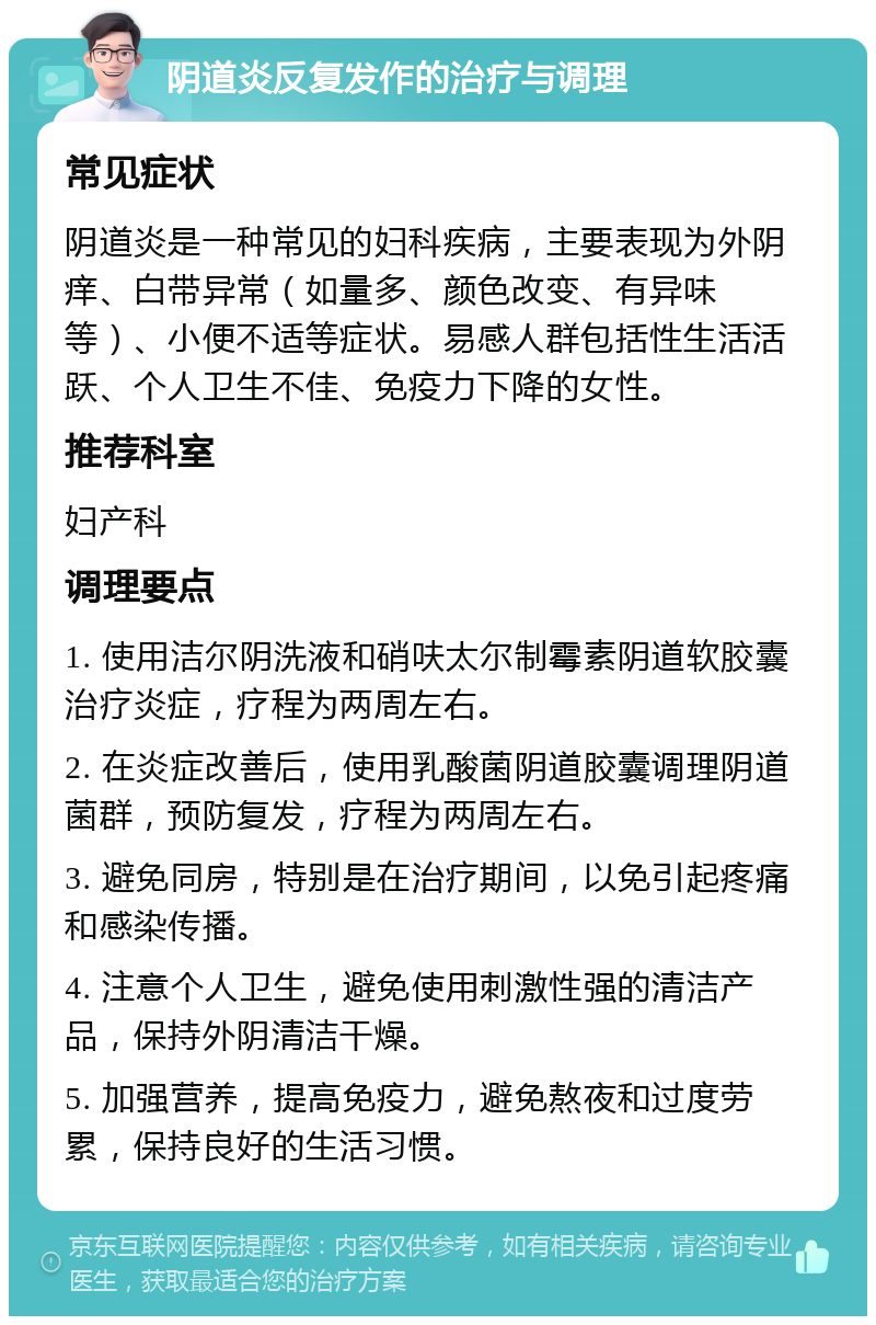 阴道炎反复发作的治疗与调理 常见症状 阴道炎是一种常见的妇科疾病，主要表现为外阴痒、白带异常（如量多、颜色改变、有异味等）、小便不适等症状。易感人群包括性生活活跃、个人卫生不佳、免疫力下降的女性。 推荐科室 妇产科 调理要点 1. 使用洁尔阴洗液和硝呋太尔制霉素阴道软胶囊治疗炎症，疗程为两周左右。 2. 在炎症改善后，使用乳酸菌阴道胶囊调理阴道菌群，预防复发，疗程为两周左右。 3. 避免同房，特别是在治疗期间，以免引起疼痛和感染传播。 4. 注意个人卫生，避免使用刺激性强的清洁产品，保持外阴清洁干燥。 5. 加强营养，提高免疫力，避免熬夜和过度劳累，保持良好的生活习惯。