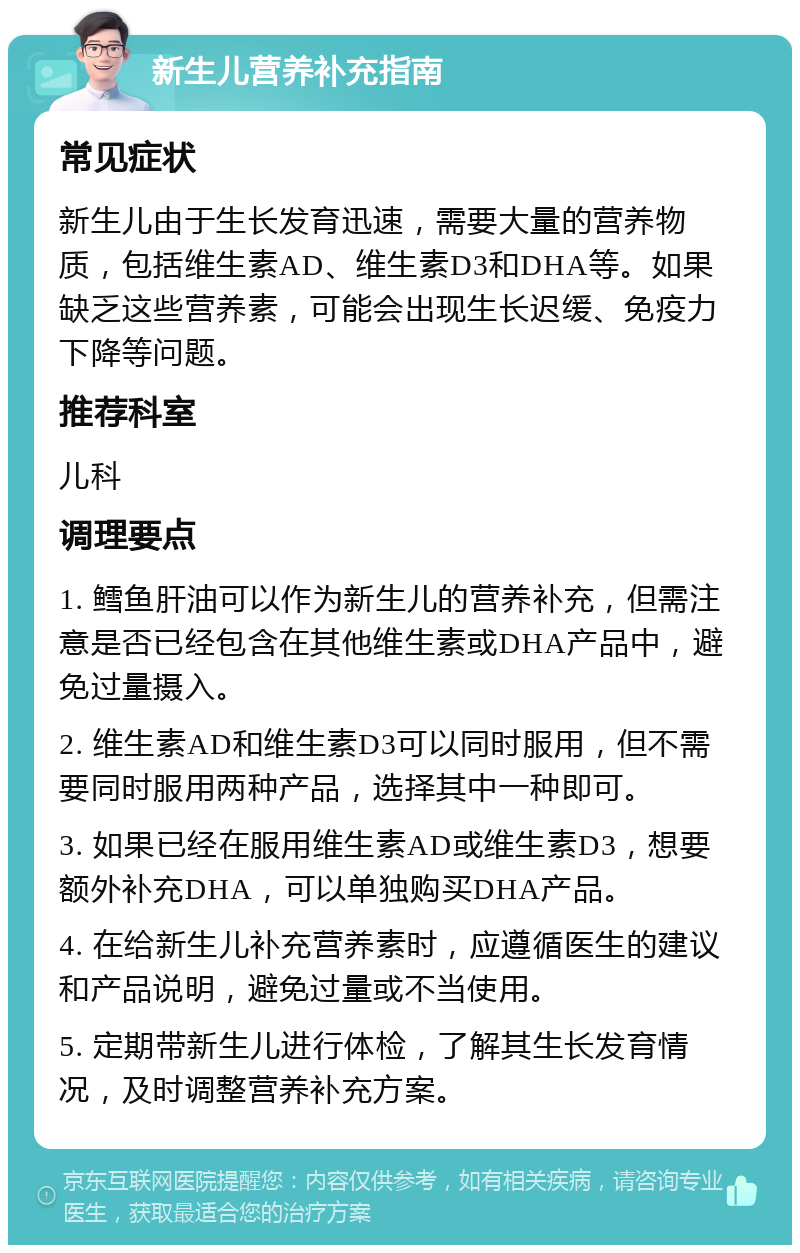 新生儿营养补充指南 常见症状 新生儿由于生长发育迅速，需要大量的营养物质，包括维生素AD、维生素D3和DHA等。如果缺乏这些营养素，可能会出现生长迟缓、免疫力下降等问题。 推荐科室 儿科 调理要点 1. 鳕鱼肝油可以作为新生儿的营养补充，但需注意是否已经包含在其他维生素或DHA产品中，避免过量摄入。 2. 维生素AD和维生素D3可以同时服用，但不需要同时服用两种产品，选择其中一种即可。 3. 如果已经在服用维生素AD或维生素D3，想要额外补充DHA，可以单独购买DHA产品。 4. 在给新生儿补充营养素时，应遵循医生的建议和产品说明，避免过量或不当使用。 5. 定期带新生儿进行体检，了解其生长发育情况，及时调整营养补充方案。