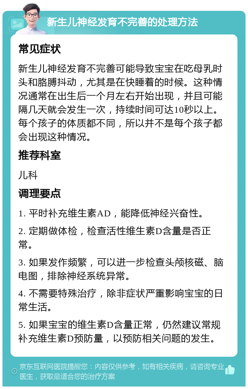 新生儿神经发育不完善的处理方法 常见症状 新生儿神经发育不完善可能导致宝宝在吃母乳时头和胳膊抖动，尤其是在快睡着的时候。这种情况通常在出生后一个月左右开始出现，并且可能隔几天就会发生一次，持续时间可达10秒以上。每个孩子的体质都不同，所以并不是每个孩子都会出现这种情况。 推荐科室 儿科 调理要点 1. 平时补充维生素AD，能降低神经兴奋性。 2. 定期做体检，检查活性维生素D含量是否正常。 3. 如果发作频繁，可以进一步检查头颅核磁、脑电图，排除神经系统异常。 4. 不需要特殊治疗，除非症状严重影响宝宝的日常生活。 5. 如果宝宝的维生素D含量正常，仍然建议常规补充维生素D预防量，以预防相关问题的发生。