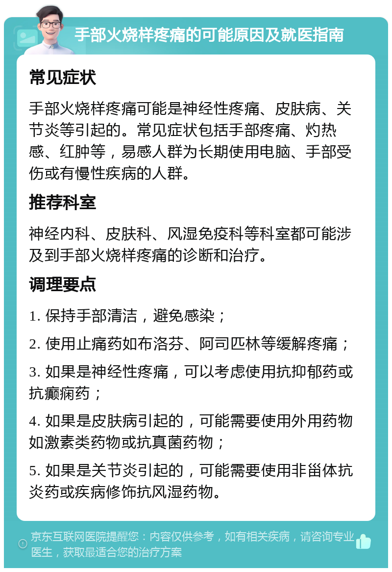 手部火烧样疼痛的可能原因及就医指南 常见症状 手部火烧样疼痛可能是神经性疼痛、皮肤病、关节炎等引起的。常见症状包括手部疼痛、灼热感、红肿等，易感人群为长期使用电脑、手部受伤或有慢性疾病的人群。 推荐科室 神经内科、皮肤科、风湿免疫科等科室都可能涉及到手部火烧样疼痛的诊断和治疗。 调理要点 1. 保持手部清洁，避免感染； 2. 使用止痛药如布洛芬、阿司匹林等缓解疼痛； 3. 如果是神经性疼痛，可以考虑使用抗抑郁药或抗癫痫药； 4. 如果是皮肤病引起的，可能需要使用外用药物如激素类药物或抗真菌药物； 5. 如果是关节炎引起的，可能需要使用非甾体抗炎药或疾病修饰抗风湿药物。