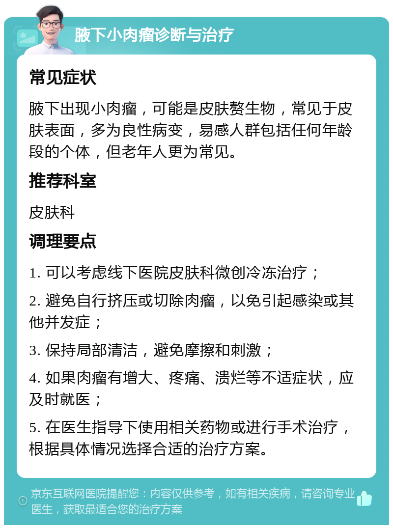 腋下小肉瘤诊断与治疗 常见症状 腋下出现小肉瘤，可能是皮肤赘生物，常见于皮肤表面，多为良性病变，易感人群包括任何年龄段的个体，但老年人更为常见。 推荐科室 皮肤科 调理要点 1. 可以考虑线下医院皮肤科微创冷冻治疗； 2. 避免自行挤压或切除肉瘤，以免引起感染或其他并发症； 3. 保持局部清洁，避免摩擦和刺激； 4. 如果肉瘤有增大、疼痛、溃烂等不适症状，应及时就医； 5. 在医生指导下使用相关药物或进行手术治疗，根据具体情况选择合适的治疗方案。