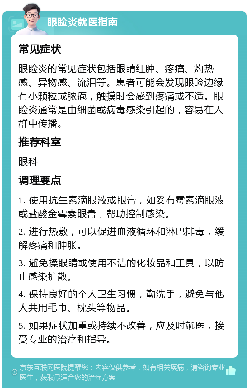 眼睑炎就医指南 常见症状 眼睑炎的常见症状包括眼睛红肿、疼痛、灼热感、异物感、流泪等。患者可能会发现眼睑边缘有小颗粒或脓疱，触摸时会感到疼痛或不适。眼睑炎通常是由细菌或病毒感染引起的，容易在人群中传播。 推荐科室 眼科 调理要点 1. 使用抗生素滴眼液或眼膏，如妥布霉素滴眼液或盐酸金霉素眼膏，帮助控制感染。 2. 进行热敷，可以促进血液循环和淋巴排毒，缓解疼痛和肿胀。 3. 避免揉眼睛或使用不洁的化妆品和工具，以防止感染扩散。 4. 保持良好的个人卫生习惯，勤洗手，避免与他人共用毛巾、枕头等物品。 5. 如果症状加重或持续不改善，应及时就医，接受专业的治疗和指导。