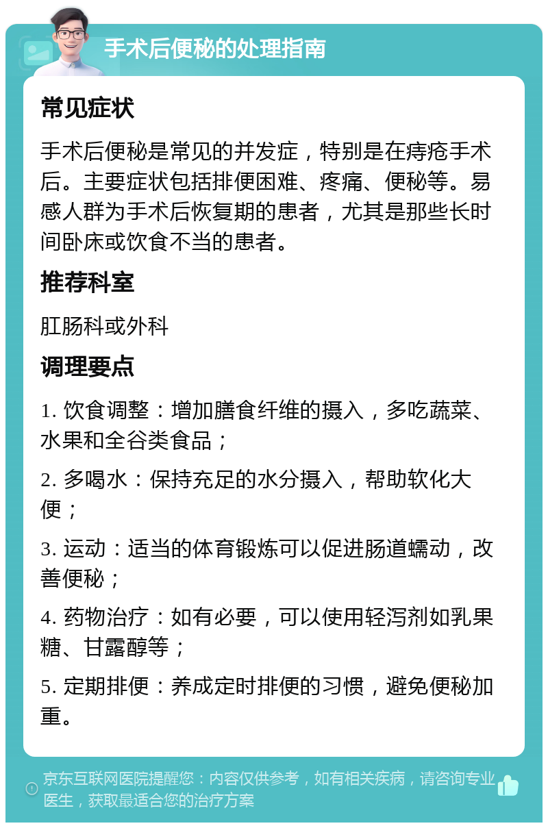 手术后便秘的处理指南 常见症状 手术后便秘是常见的并发症，特别是在痔疮手术后。主要症状包括排便困难、疼痛、便秘等。易感人群为手术后恢复期的患者，尤其是那些长时间卧床或饮食不当的患者。 推荐科室 肛肠科或外科 调理要点 1. 饮食调整：增加膳食纤维的摄入，多吃蔬菜、水果和全谷类食品； 2. 多喝水：保持充足的水分摄入，帮助软化大便； 3. 运动：适当的体育锻炼可以促进肠道蠕动，改善便秘； 4. 药物治疗：如有必要，可以使用轻泻剂如乳果糖、甘露醇等； 5. 定期排便：养成定时排便的习惯，避免便秘加重。