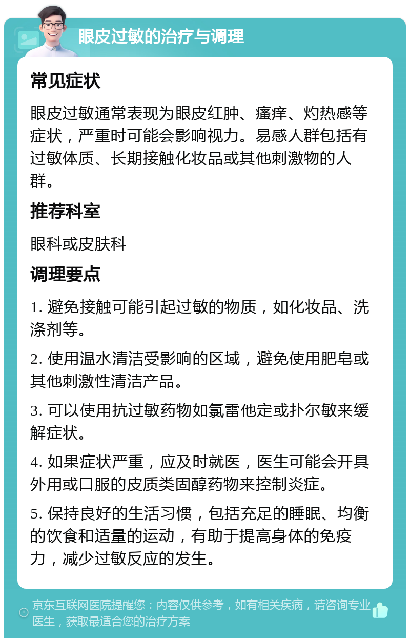 眼皮过敏的治疗与调理 常见症状 眼皮过敏通常表现为眼皮红肿、瘙痒、灼热感等症状，严重时可能会影响视力。易感人群包括有过敏体质、长期接触化妆品或其他刺激物的人群。 推荐科室 眼科或皮肤科 调理要点 1. 避免接触可能引起过敏的物质，如化妆品、洗涤剂等。 2. 使用温水清洁受影响的区域，避免使用肥皂或其他刺激性清洁产品。 3. 可以使用抗过敏药物如氯雷他定或扑尔敏来缓解症状。 4. 如果症状严重，应及时就医，医生可能会开具外用或口服的皮质类固醇药物来控制炎症。 5. 保持良好的生活习惯，包括充足的睡眠、均衡的饮食和适量的运动，有助于提高身体的免疫力，减少过敏反应的发生。