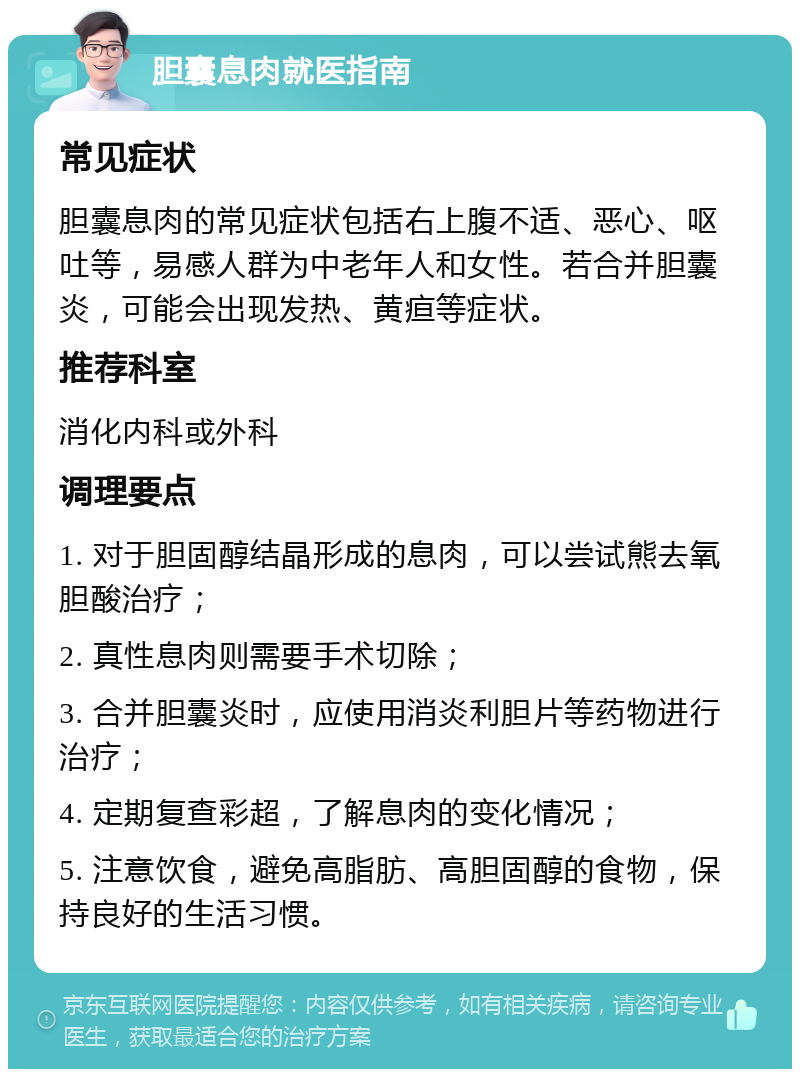 胆囊息肉就医指南 常见症状 胆囊息肉的常见症状包括右上腹不适、恶心、呕吐等，易感人群为中老年人和女性。若合并胆囊炎，可能会出现发热、黄疸等症状。 推荐科室 消化内科或外科 调理要点 1. 对于胆固醇结晶形成的息肉，可以尝试熊去氧胆酸治疗； 2. 真性息肉则需要手术切除； 3. 合并胆囊炎时，应使用消炎利胆片等药物进行治疗； 4. 定期复查彩超，了解息肉的变化情况； 5. 注意饮食，避免高脂肪、高胆固醇的食物，保持良好的生活习惯。