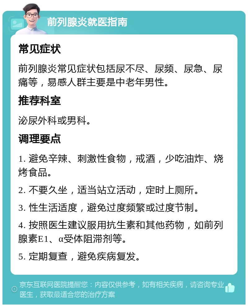 前列腺炎就医指南 常见症状 前列腺炎常见症状包括尿不尽、尿频、尿急、尿痛等，易感人群主要是中老年男性。 推荐科室 泌尿外科或男科。 调理要点 1. 避免辛辣、刺激性食物，戒酒，少吃油炸、烧烤食品。 2. 不要久坐，适当站立活动，定时上厕所。 3. 性生活适度，避免过度频繁或过度节制。 4. 按照医生建议服用抗生素和其他药物，如前列腺素E1、α受体阻滞剂等。 5. 定期复查，避免疾病复发。