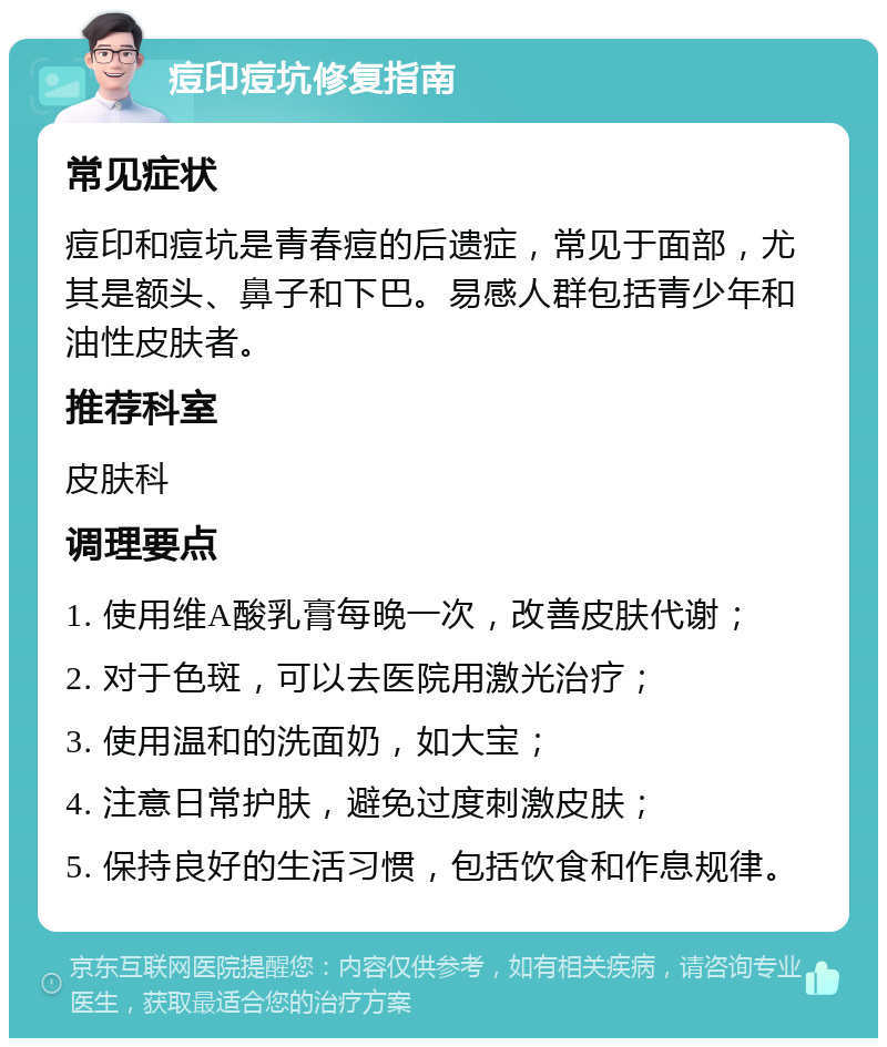 痘印痘坑修复指南 常见症状 痘印和痘坑是青春痘的后遗症，常见于面部，尤其是额头、鼻子和下巴。易感人群包括青少年和油性皮肤者。 推荐科室 皮肤科 调理要点 1. 使用维A酸乳膏每晚一次，改善皮肤代谢； 2. 对于色斑，可以去医院用激光治疗； 3. 使用温和的洗面奶，如大宝； 4. 注意日常护肤，避免过度刺激皮肤； 5. 保持良好的生活习惯，包括饮食和作息规律。