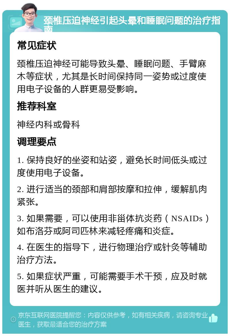 颈椎压迫神经引起头晕和睡眠问题的治疗指南 常见症状 颈椎压迫神经可能导致头晕、睡眠问题、手臂麻木等症状，尤其是长时间保持同一姿势或过度使用电子设备的人群更易受影响。 推荐科室 神经内科或骨科 调理要点 1. 保持良好的坐姿和站姿，避免长时间低头或过度使用电子设备。 2. 进行适当的颈部和肩部按摩和拉伸，缓解肌肉紧张。 3. 如果需要，可以使用非甾体抗炎药（NSAIDs）如布洛芬或阿司匹林来减轻疼痛和炎症。 4. 在医生的指导下，进行物理治疗或针灸等辅助治疗方法。 5. 如果症状严重，可能需要手术干预，应及时就医并听从医生的建议。