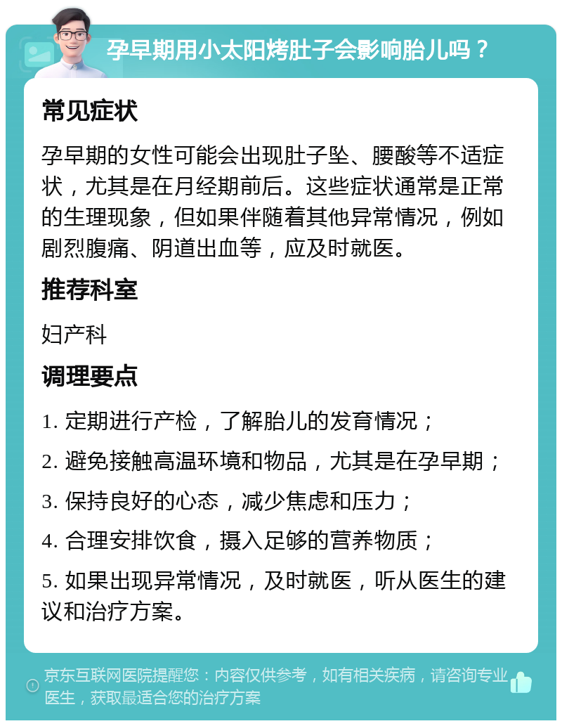 孕早期用小太阳烤肚子会影响胎儿吗？ 常见症状 孕早期的女性可能会出现肚子坠、腰酸等不适症状，尤其是在月经期前后。这些症状通常是正常的生理现象，但如果伴随着其他异常情况，例如剧烈腹痛、阴道出血等，应及时就医。 推荐科室 妇产科 调理要点 1. 定期进行产检，了解胎儿的发育情况； 2. 避免接触高温环境和物品，尤其是在孕早期； 3. 保持良好的心态，减少焦虑和压力； 4. 合理安排饮食，摄入足够的营养物质； 5. 如果出现异常情况，及时就医，听从医生的建议和治疗方案。