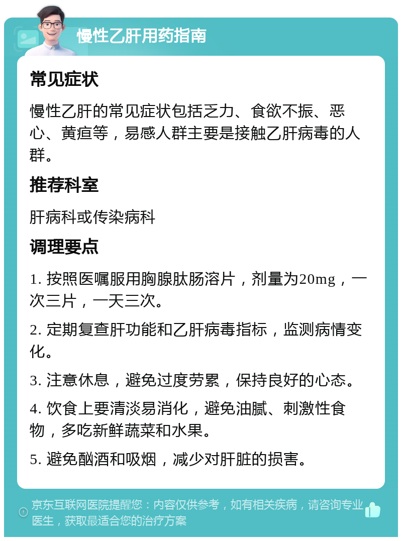 慢性乙肝用药指南 常见症状 慢性乙肝的常见症状包括乏力、食欲不振、恶心、黄疸等，易感人群主要是接触乙肝病毒的人群。 推荐科室 肝病科或传染病科 调理要点 1. 按照医嘱服用胸腺肽肠溶片，剂量为20mg，一次三片，一天三次。 2. 定期复查肝功能和乙肝病毒指标，监测病情变化。 3. 注意休息，避免过度劳累，保持良好的心态。 4. 饮食上要清淡易消化，避免油腻、刺激性食物，多吃新鲜蔬菜和水果。 5. 避免酗酒和吸烟，减少对肝脏的损害。