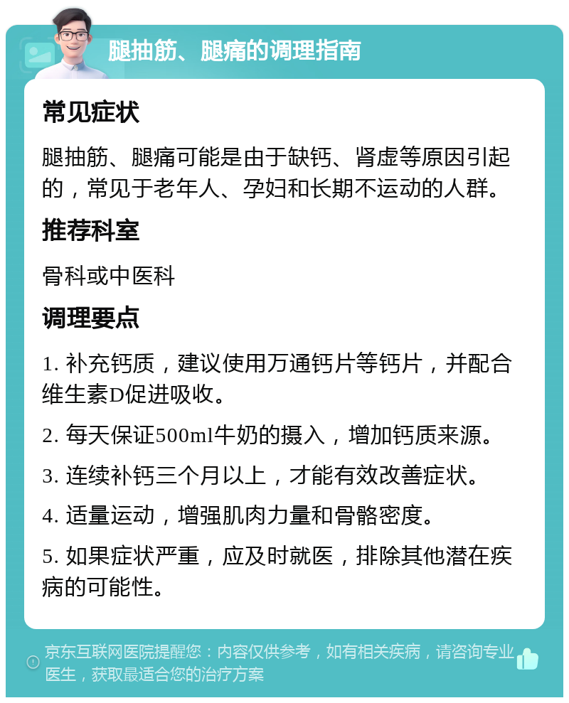 腿抽筋、腿痛的调理指南 常见症状 腿抽筋、腿痛可能是由于缺钙、肾虚等原因引起的，常见于老年人、孕妇和长期不运动的人群。 推荐科室 骨科或中医科 调理要点 1. 补充钙质，建议使用万通钙片等钙片，并配合维生素D促进吸收。 2. 每天保证500ml牛奶的摄入，增加钙质来源。 3. 连续补钙三个月以上，才能有效改善症状。 4. 适量运动，增强肌肉力量和骨骼密度。 5. 如果症状严重，应及时就医，排除其他潜在疾病的可能性。