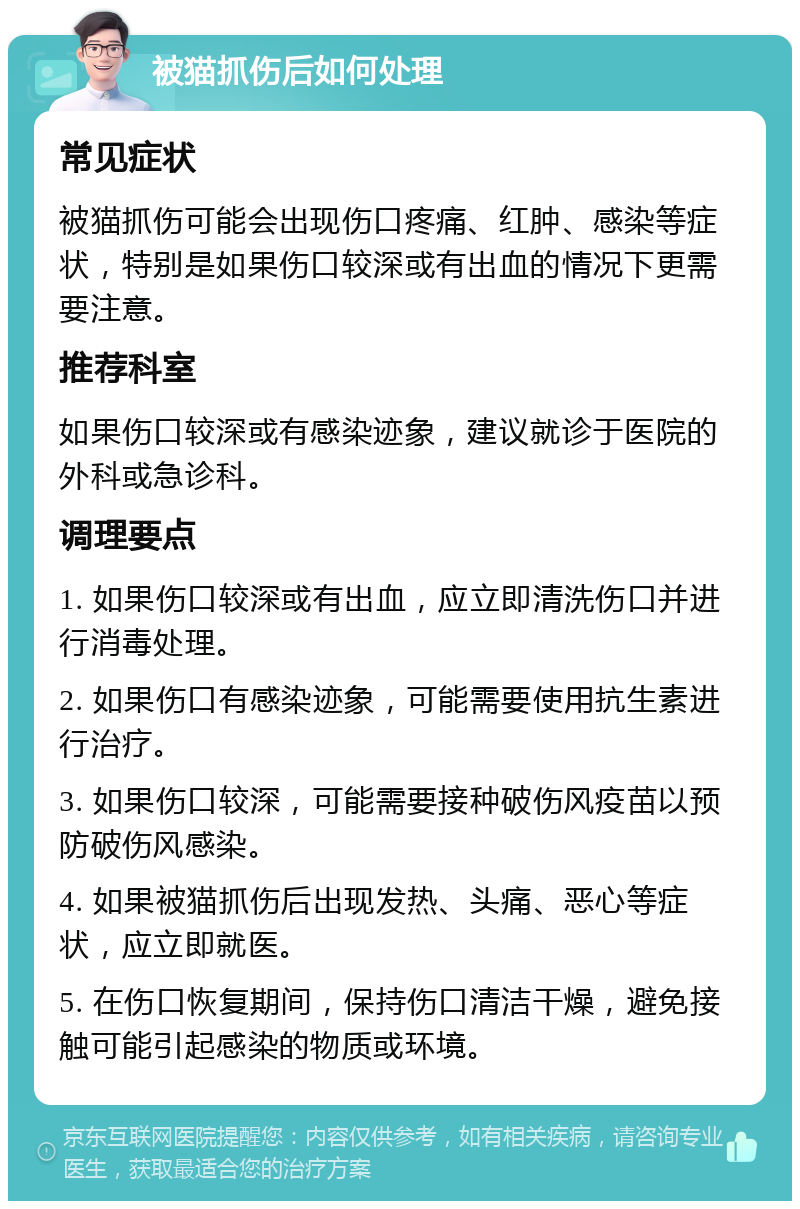 被猫抓伤后如何处理 常见症状 被猫抓伤可能会出现伤口疼痛、红肿、感染等症状，特别是如果伤口较深或有出血的情况下更需要注意。 推荐科室 如果伤口较深或有感染迹象，建议就诊于医院的外科或急诊科。 调理要点 1. 如果伤口较深或有出血，应立即清洗伤口并进行消毒处理。 2. 如果伤口有感染迹象，可能需要使用抗生素进行治疗。 3. 如果伤口较深，可能需要接种破伤风疫苗以预防破伤风感染。 4. 如果被猫抓伤后出现发热、头痛、恶心等症状，应立即就医。 5. 在伤口恢复期间，保持伤口清洁干燥，避免接触可能引起感染的物质或环境。