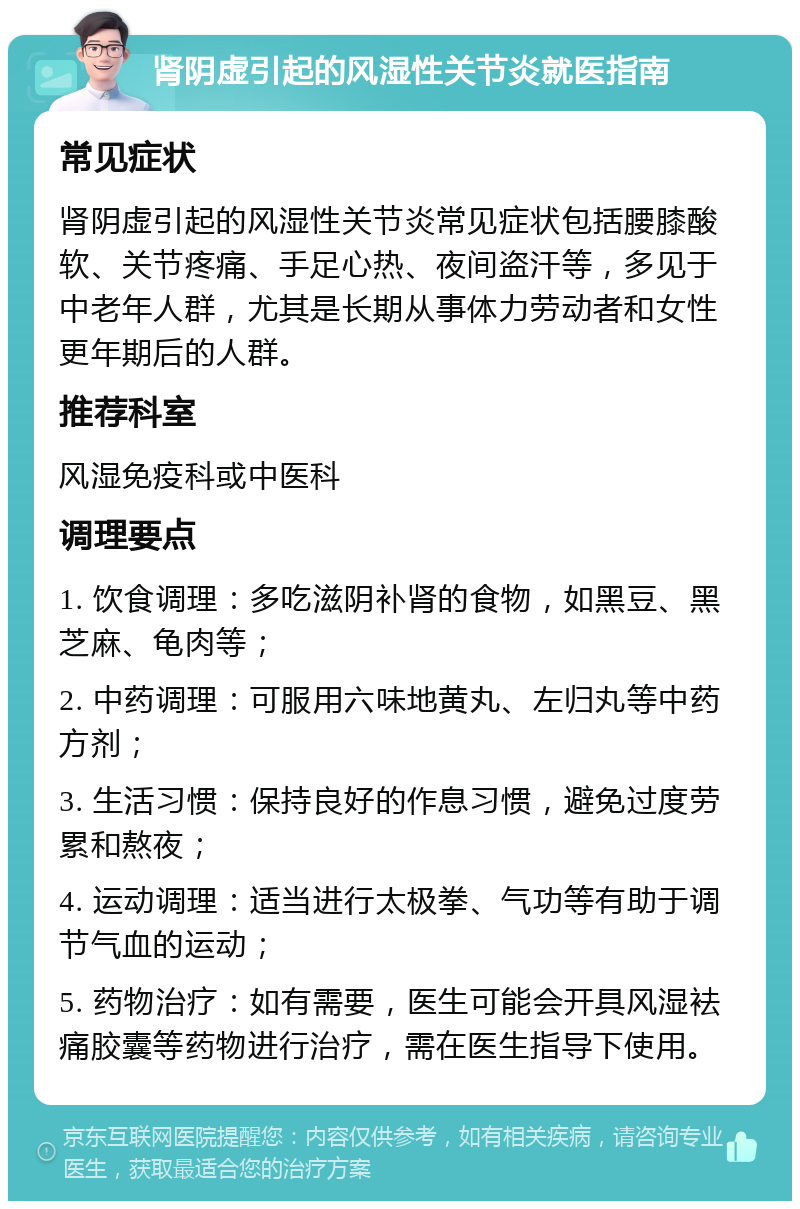 肾阴虚引起的风湿性关节炎就医指南 常见症状 肾阴虚引起的风湿性关节炎常见症状包括腰膝酸软、关节疼痛、手足心热、夜间盗汗等，多见于中老年人群，尤其是长期从事体力劳动者和女性更年期后的人群。 推荐科室 风湿免疫科或中医科 调理要点 1. 饮食调理：多吃滋阴补肾的食物，如黑豆、黑芝麻、龟肉等； 2. 中药调理：可服用六味地黄丸、左归丸等中药方剂； 3. 生活习惯：保持良好的作息习惯，避免过度劳累和熬夜； 4. 运动调理：适当进行太极拳、气功等有助于调节气血的运动； 5. 药物治疗：如有需要，医生可能会开具风湿袪痛胶囊等药物进行治疗，需在医生指导下使用。