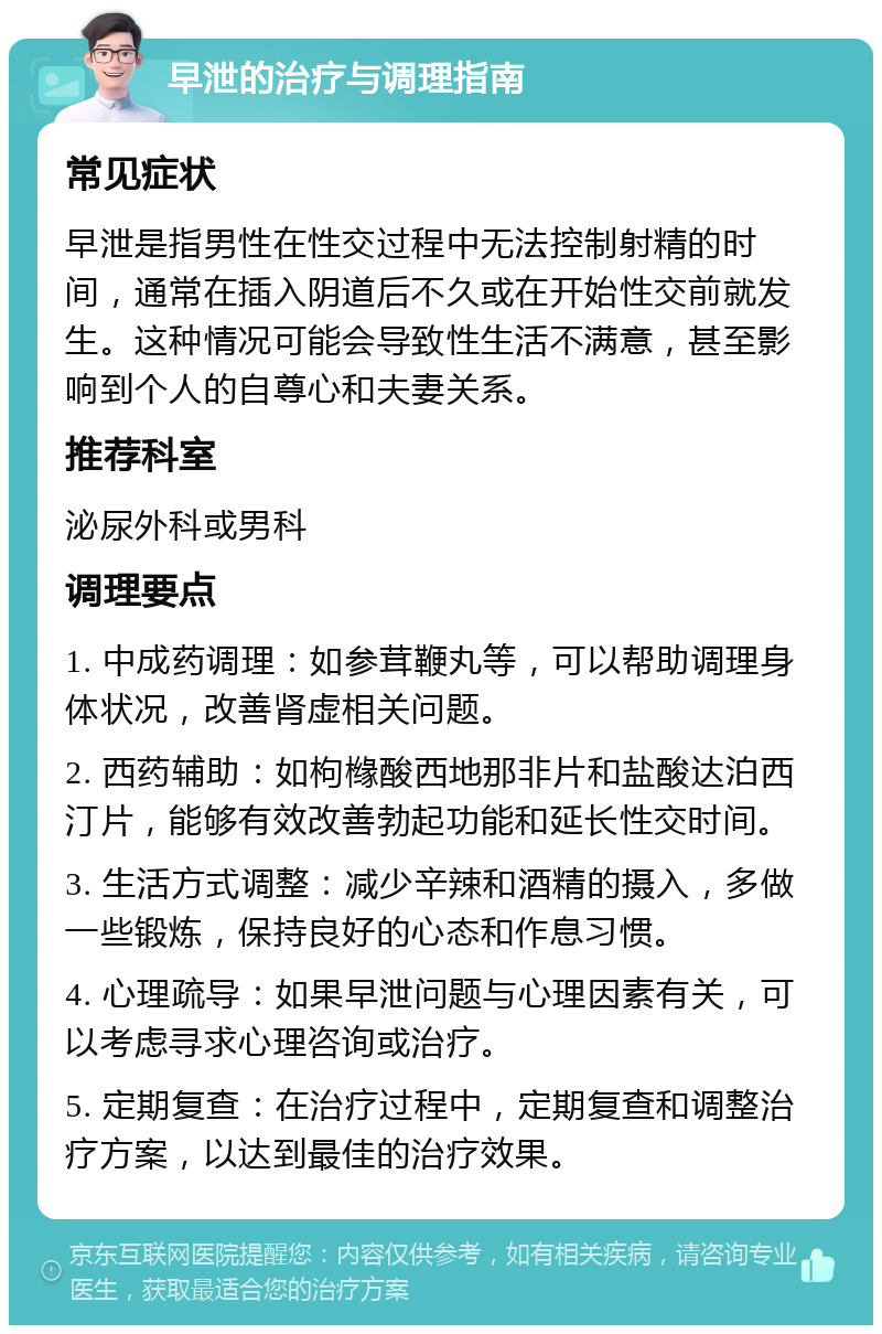 早泄的治疗与调理指南 常见症状 早泄是指男性在性交过程中无法控制射精的时间，通常在插入阴道后不久或在开始性交前就发生。这种情况可能会导致性生活不满意，甚至影响到个人的自尊心和夫妻关系。 推荐科室 泌尿外科或男科 调理要点 1. 中成药调理：如参茸鞭丸等，可以帮助调理身体状况，改善肾虚相关问题。 2. 西药辅助：如枸橼酸西地那非片和盐酸达泊西汀片，能够有效改善勃起功能和延长性交时间。 3. 生活方式调整：减少辛辣和酒精的摄入，多做一些锻炼，保持良好的心态和作息习惯。 4. 心理疏导：如果早泄问题与心理因素有关，可以考虑寻求心理咨询或治疗。 5. 定期复查：在治疗过程中，定期复查和调整治疗方案，以达到最佳的治疗效果。