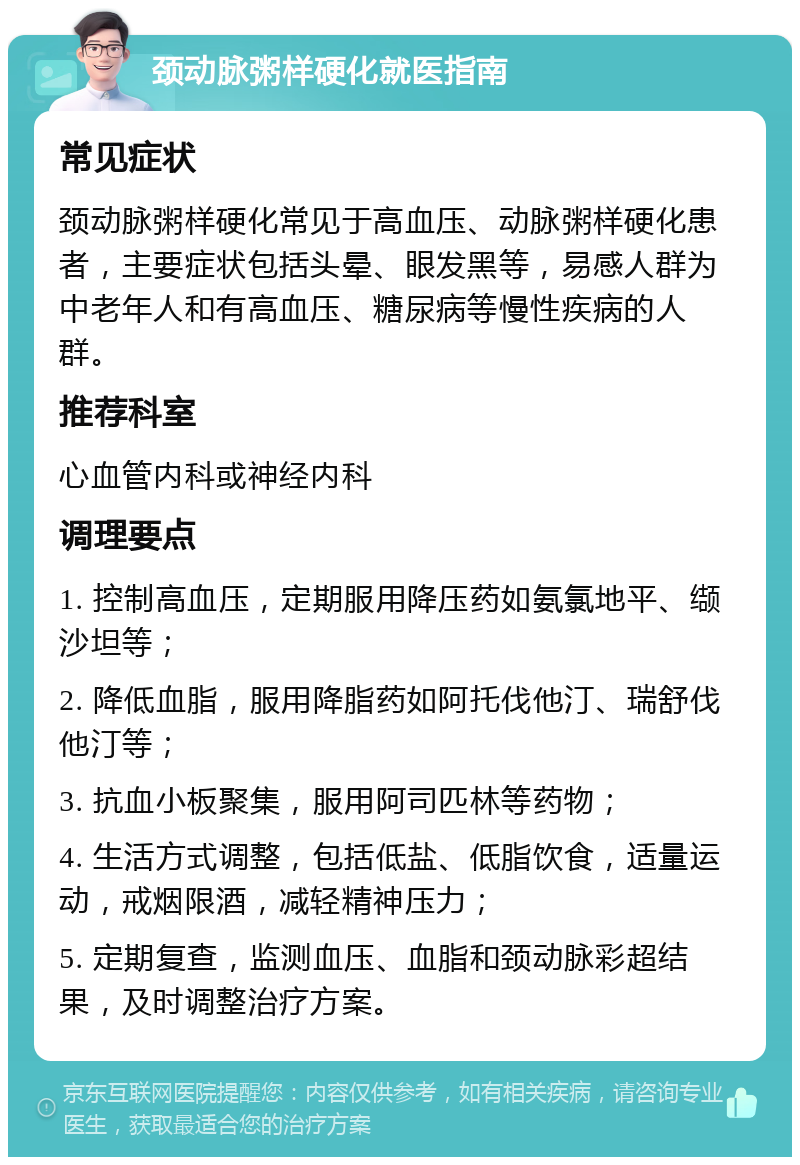 颈动脉粥样硬化就医指南 常见症状 颈动脉粥样硬化常见于高血压、动脉粥样硬化患者，主要症状包括头晕、眼发黑等，易感人群为中老年人和有高血压、糖尿病等慢性疾病的人群。 推荐科室 心血管内科或神经内科 调理要点 1. 控制高血压，定期服用降压药如氨氯地平、缬沙坦等； 2. 降低血脂，服用降脂药如阿托伐他汀、瑞舒伐他汀等； 3. 抗血小板聚集，服用阿司匹林等药物； 4. 生活方式调整，包括低盐、低脂饮食，适量运动，戒烟限酒，减轻精神压力； 5. 定期复查，监测血压、血脂和颈动脉彩超结果，及时调整治疗方案。