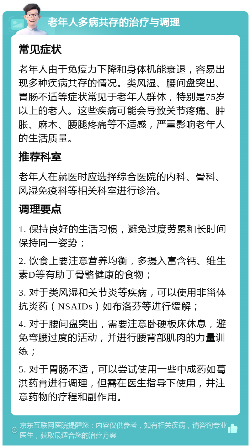 老年人多病共存的治疗与调理 常见症状 老年人由于免疫力下降和身体机能衰退，容易出现多种疾病共存的情况。类风湿、腰间盘突出、胃肠不适等症状常见于老年人群体，特别是75岁以上的老人。这些疾病可能会导致关节疼痛、肿胀、麻木、腰腿疼痛等不适感，严重影响老年人的生活质量。 推荐科室 老年人在就医时应选择综合医院的内科、骨科、风湿免疫科等相关科室进行诊治。 调理要点 1. 保持良好的生活习惯，避免过度劳累和长时间保持同一姿势； 2. 饮食上要注意营养均衡，多摄入富含钙、维生素D等有助于骨骼健康的食物； 3. 对于类风湿和关节炎等疾病，可以使用非甾体抗炎药（NSAIDs）如布洛芬等进行缓解； 4. 对于腰间盘突出，需要注意卧硬板床休息，避免弯腰过度的活动，并进行腰背部肌肉的力量训练； 5. 对于胃肠不适，可以尝试使用一些中成药如葛洪药膏进行调理，但需在医生指导下使用，并注意药物的疗程和副作用。