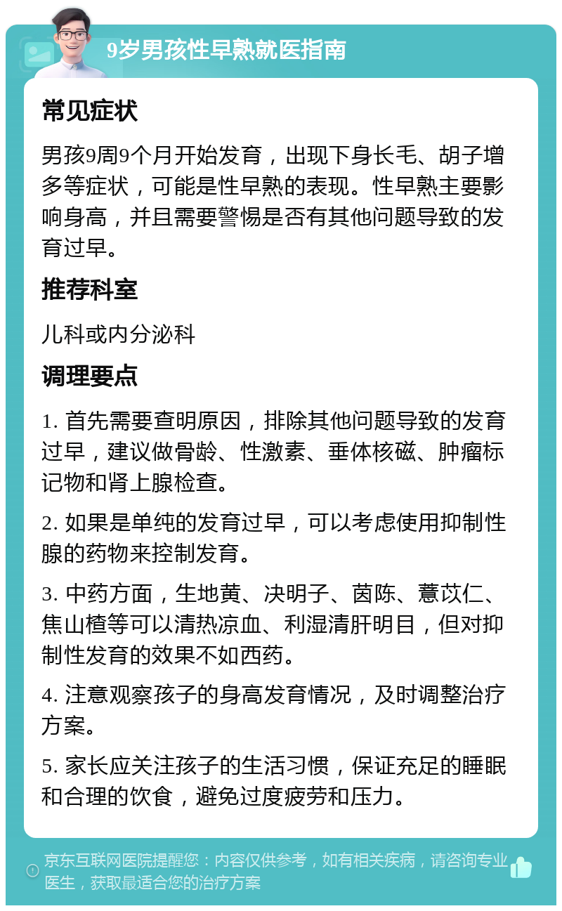 9岁男孩性早熟就医指南 常见症状 男孩9周9个月开始发育，出现下身长毛、胡子增多等症状，可能是性早熟的表现。性早熟主要影响身高，并且需要警惕是否有其他问题导致的发育过早。 推荐科室 儿科或内分泌科 调理要点 1. 首先需要查明原因，排除其他问题导致的发育过早，建议做骨龄、性激素、垂体核磁、肿瘤标记物和肾上腺检查。 2. 如果是单纯的发育过早，可以考虑使用抑制性腺的药物来控制发育。 3. 中药方面，生地黄、决明子、茵陈、薏苡仁、焦山楂等可以清热凉血、利湿清肝明目，但对抑制性发育的效果不如西药。 4. 注意观察孩子的身高发育情况，及时调整治疗方案。 5. 家长应关注孩子的生活习惯，保证充足的睡眠和合理的饮食，避免过度疲劳和压力。