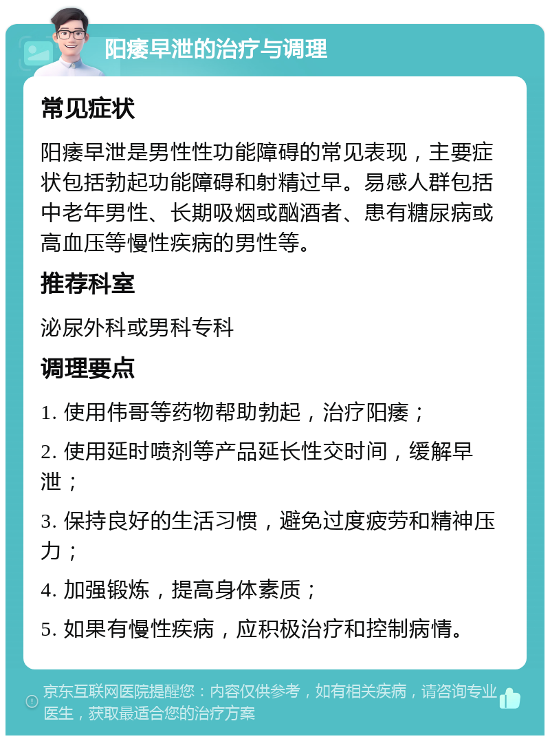 阳痿早泄的治疗与调理 常见症状 阳痿早泄是男性性功能障碍的常见表现，主要症状包括勃起功能障碍和射精过早。易感人群包括中老年男性、长期吸烟或酗酒者、患有糖尿病或高血压等慢性疾病的男性等。 推荐科室 泌尿外科或男科专科 调理要点 1. 使用伟哥等药物帮助勃起，治疗阳痿； 2. 使用延时喷剂等产品延长性交时间，缓解早泄； 3. 保持良好的生活习惯，避免过度疲劳和精神压力； 4. 加强锻炼，提高身体素质； 5. 如果有慢性疾病，应积极治疗和控制病情。