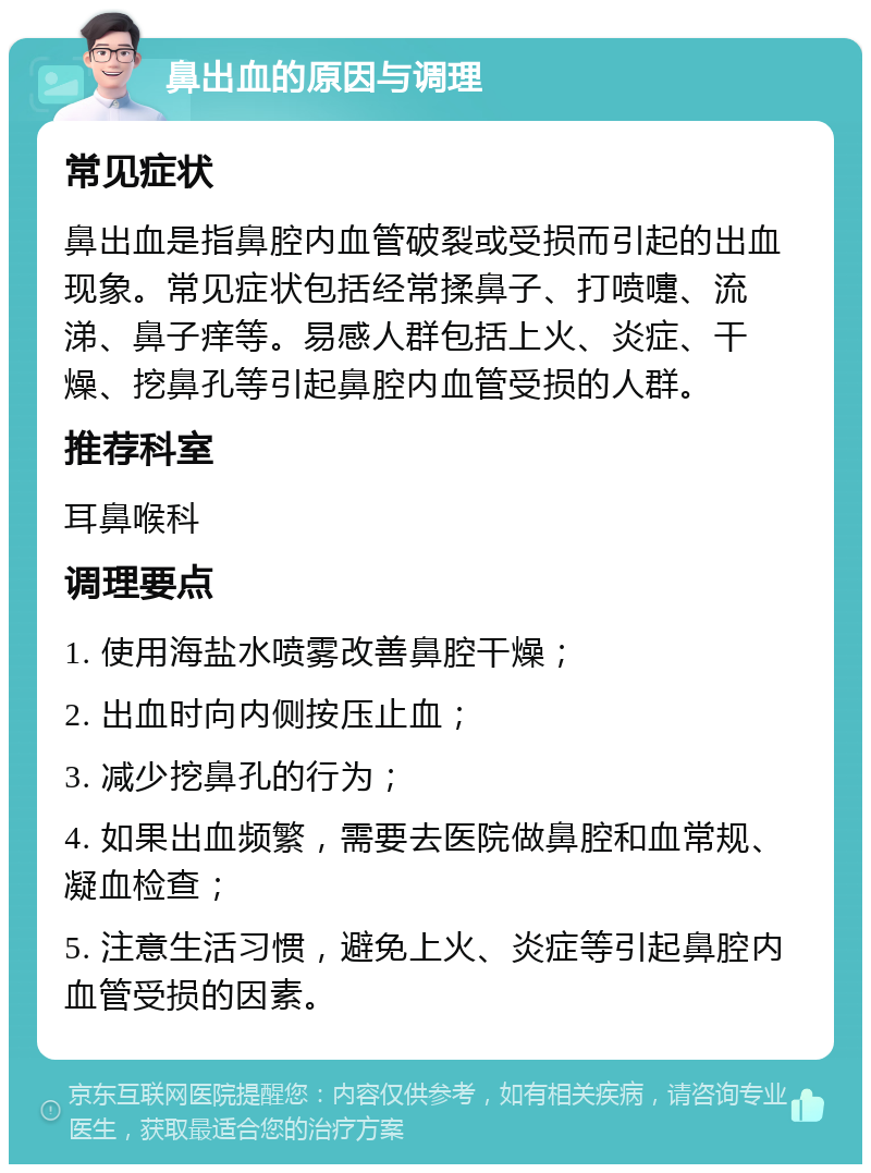 鼻出血的原因与调理 常见症状 鼻出血是指鼻腔内血管破裂或受损而引起的出血现象。常见症状包括经常揉鼻子、打喷嚏、流涕、鼻子痒等。易感人群包括上火、炎症、干燥、挖鼻孔等引起鼻腔内血管受损的人群。 推荐科室 耳鼻喉科 调理要点 1. 使用海盐水喷雾改善鼻腔干燥； 2. 出血时向内侧按压止血； 3. 减少挖鼻孔的行为； 4. 如果出血频繁，需要去医院做鼻腔和血常规、凝血检查； 5. 注意生活习惯，避免上火、炎症等引起鼻腔内血管受损的因素。