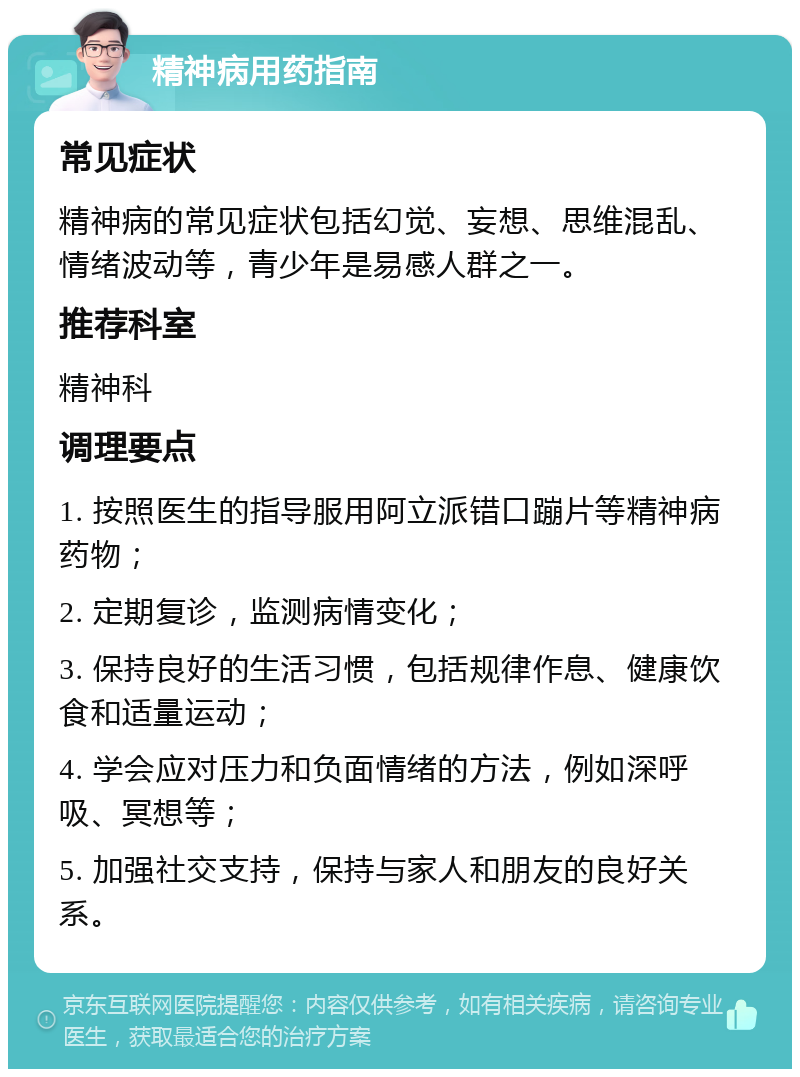 精神病用药指南 常见症状 精神病的常见症状包括幻觉、妄想、思维混乱、情绪波动等，青少年是易感人群之一。 推荐科室 精神科 调理要点 1. 按照医生的指导服用阿立派错口蹦片等精神病药物； 2. 定期复诊，监测病情变化； 3. 保持良好的生活习惯，包括规律作息、健康饮食和适量运动； 4. 学会应对压力和负面情绪的方法，例如深呼吸、冥想等； 5. 加强社交支持，保持与家人和朋友的良好关系。