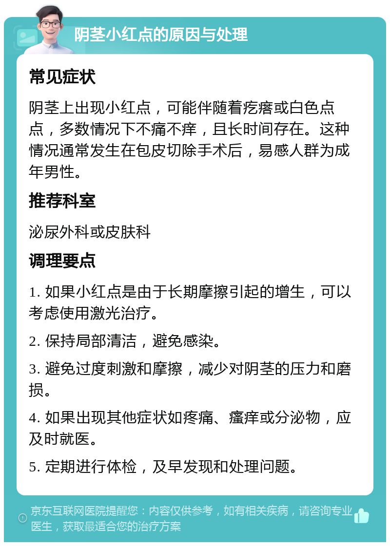 阴茎小红点的原因与处理 常见症状 阴茎上出现小红点，可能伴随着疙瘩或白色点点，多数情况下不痛不痒，且长时间存在。这种情况通常发生在包皮切除手术后，易感人群为成年男性。 推荐科室 泌尿外科或皮肤科 调理要点 1. 如果小红点是由于长期摩擦引起的增生，可以考虑使用激光治疗。 2. 保持局部清洁，避免感染。 3. 避免过度刺激和摩擦，减少对阴茎的压力和磨损。 4. 如果出现其他症状如疼痛、瘙痒或分泌物，应及时就医。 5. 定期进行体检，及早发现和处理问题。