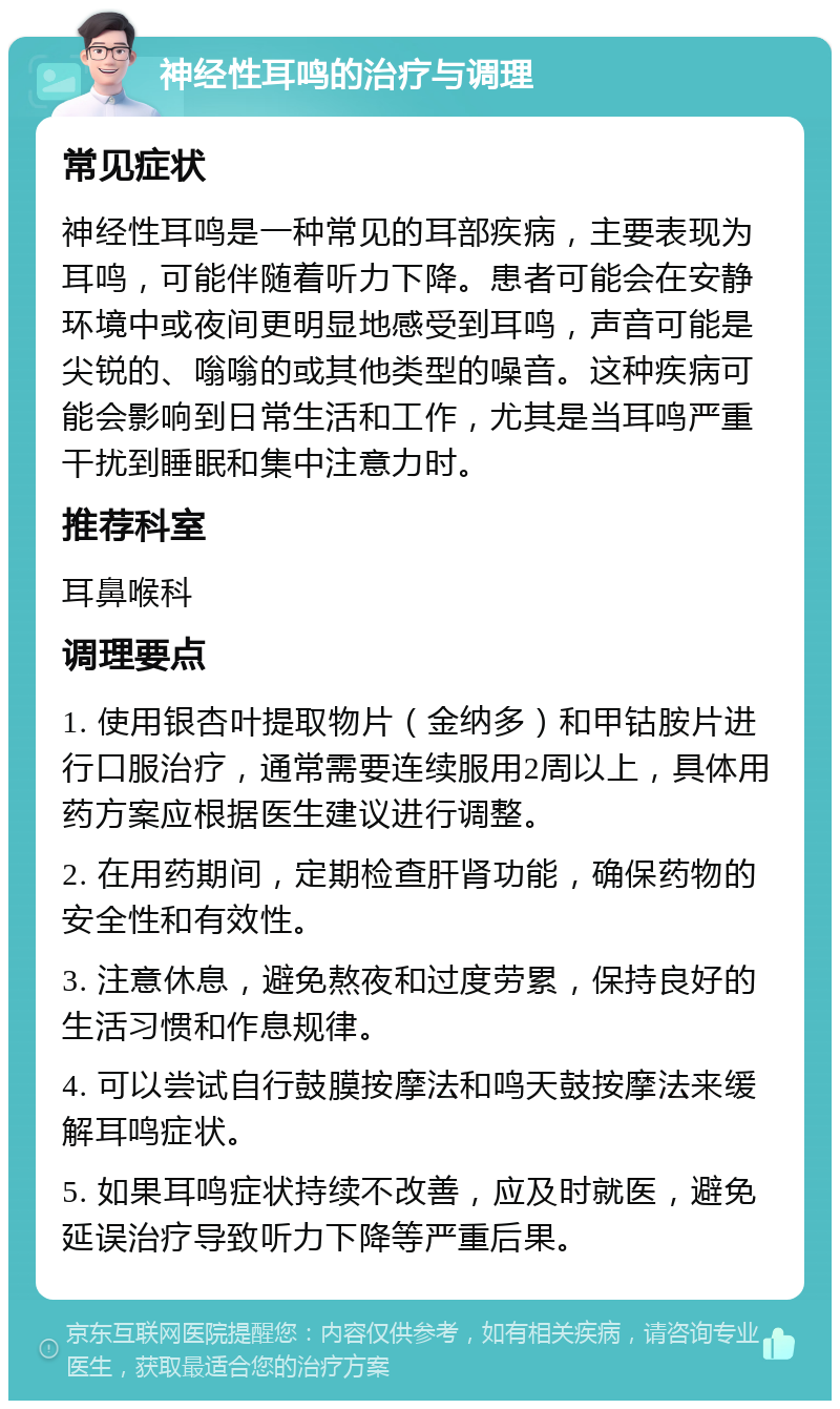 神经性耳鸣的治疗与调理 常见症状 神经性耳鸣是一种常见的耳部疾病，主要表现为耳鸣，可能伴随着听力下降。患者可能会在安静环境中或夜间更明显地感受到耳鸣，声音可能是尖锐的、嗡嗡的或其他类型的噪音。这种疾病可能会影响到日常生活和工作，尤其是当耳鸣严重干扰到睡眠和集中注意力时。 推荐科室 耳鼻喉科 调理要点 1. 使用银杏叶提取物片（金纳多）和甲钴胺片进行口服治疗，通常需要连续服用2周以上，具体用药方案应根据医生建议进行调整。 2. 在用药期间，定期检查肝肾功能，确保药物的安全性和有效性。 3. 注意休息，避免熬夜和过度劳累，保持良好的生活习惯和作息规律。 4. 可以尝试自行鼓膜按摩法和鸣天鼓按摩法来缓解耳鸣症状。 5. 如果耳鸣症状持续不改善，应及时就医，避免延误治疗导致听力下降等严重后果。